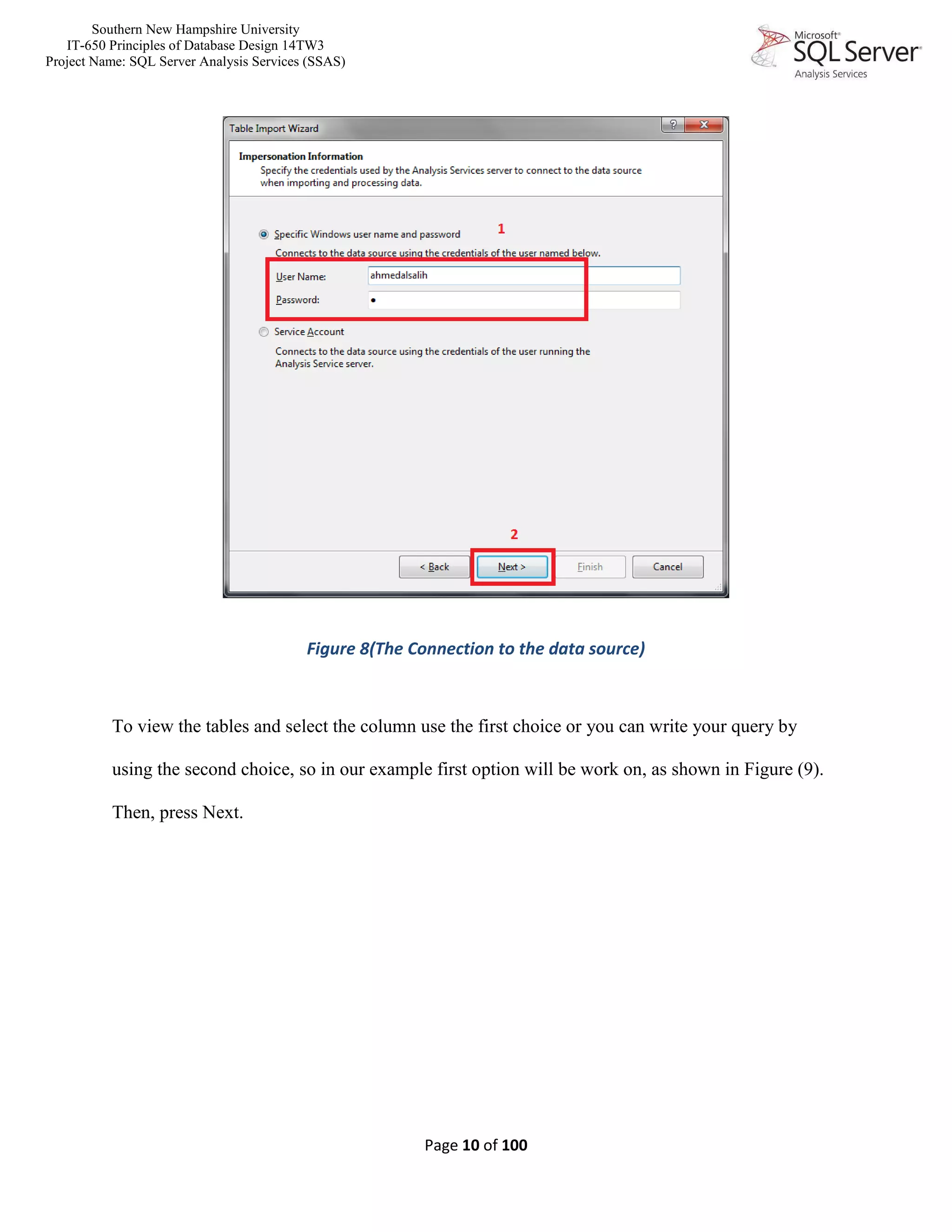 Southern New Hampshire University
IT-650 Principles of Database Design 14TW3
Project Name: SQL Server Analysis Services (SSAS)
Page 10 of 100
Figure 8(The Connection to the data source)
To view the tables and select the column use the first choice or you can write your query by
using the second choice, so in our example first option will be work on, as shown in Figure (9).
Then, press Next.
 