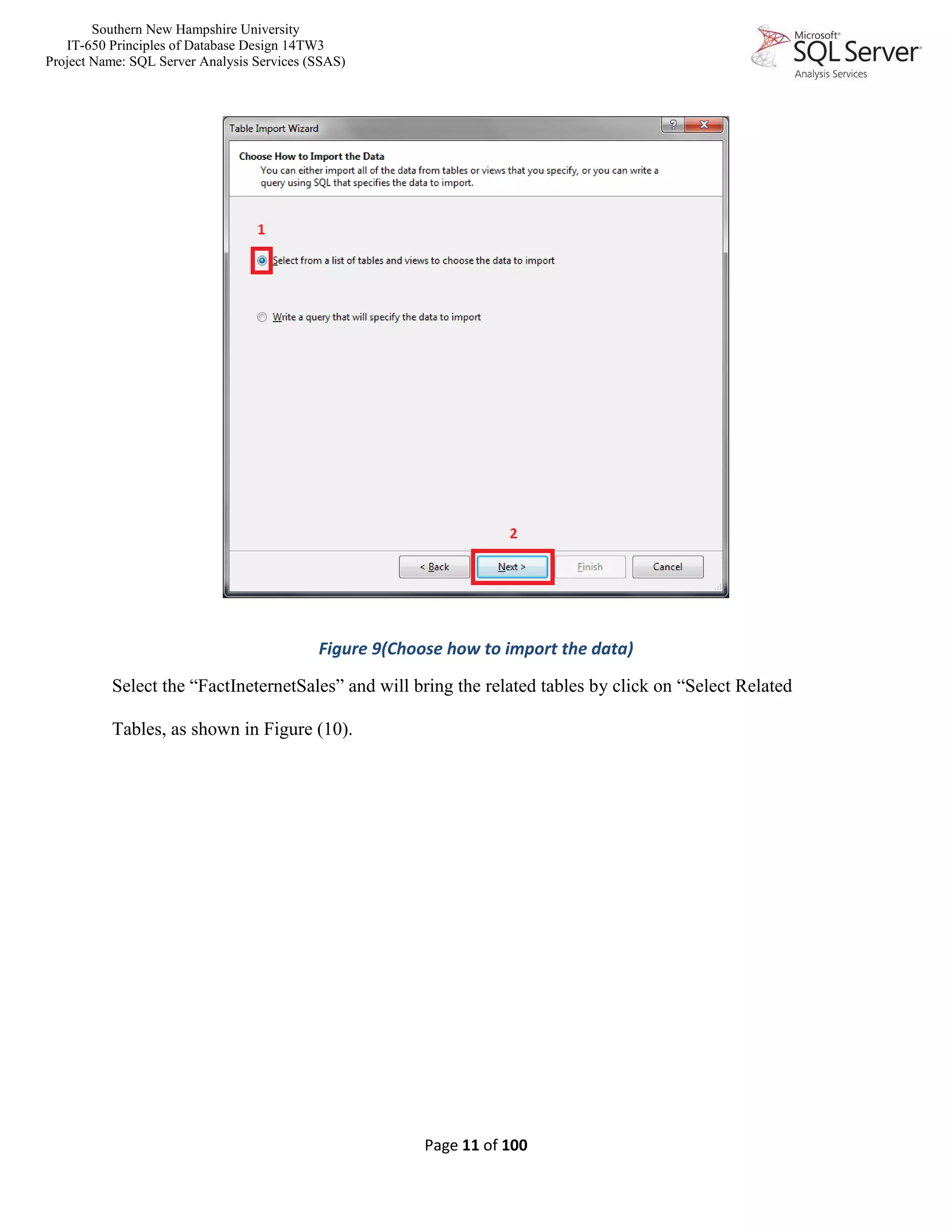 Southern New Hampshire University
IT-650 Principles of Database Design 14TW3
Project Name: SQL Server Analysis Services (SSAS)
Page 11 of 100
Figure 9(Choose how to import the data)
Select the “FactIneternetSales” and will bring the related tables by click on “Select Related
Tables, as shown in Figure (10).
 