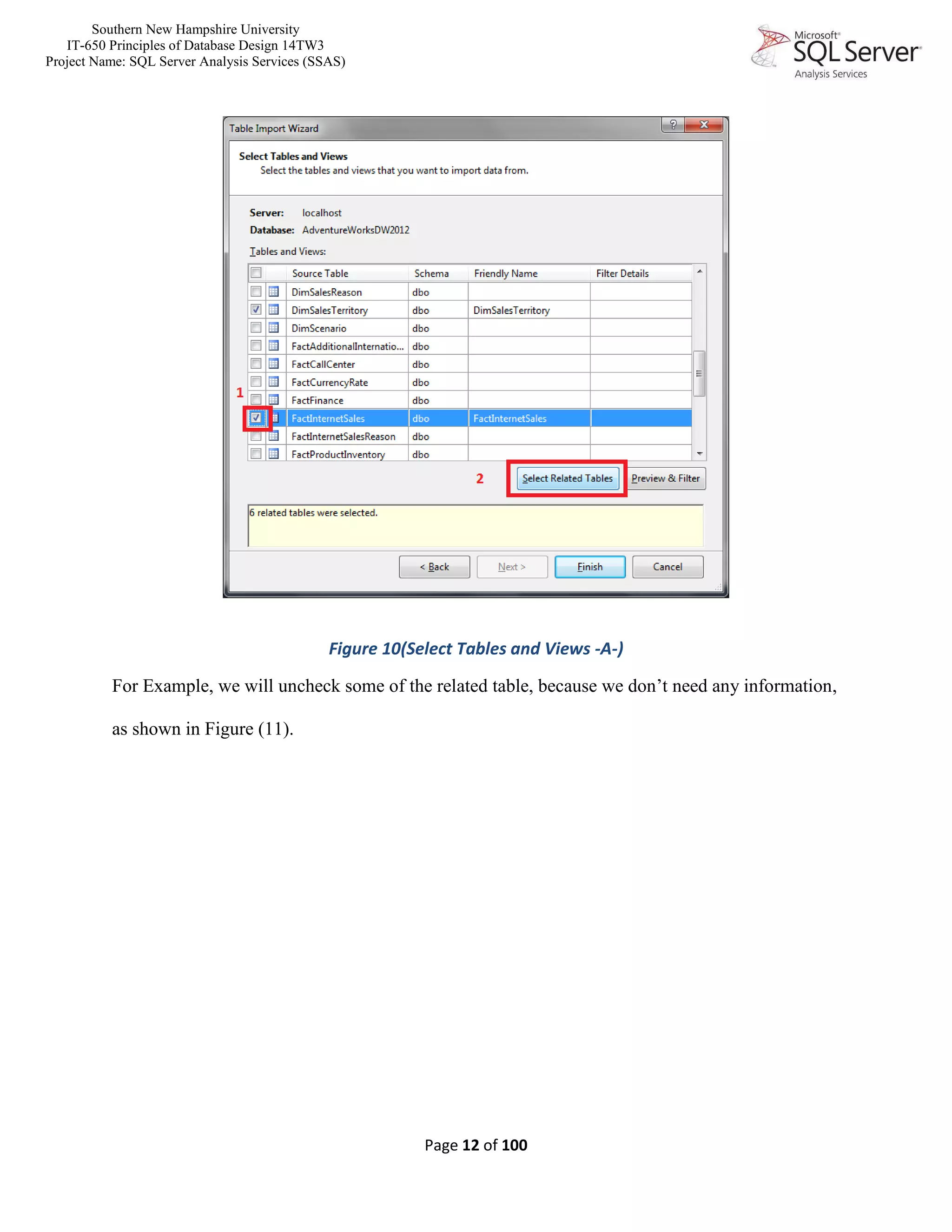 Southern New Hampshire University
IT-650 Principles of Database Design 14TW3
Project Name: SQL Server Analysis Services (SSAS)
Page 12 of 100
Figure 10(Select Tables and Views -A-)
For Example, we will uncheck some of the related table, because we don’t need any information,
as shown in Figure (11).
 