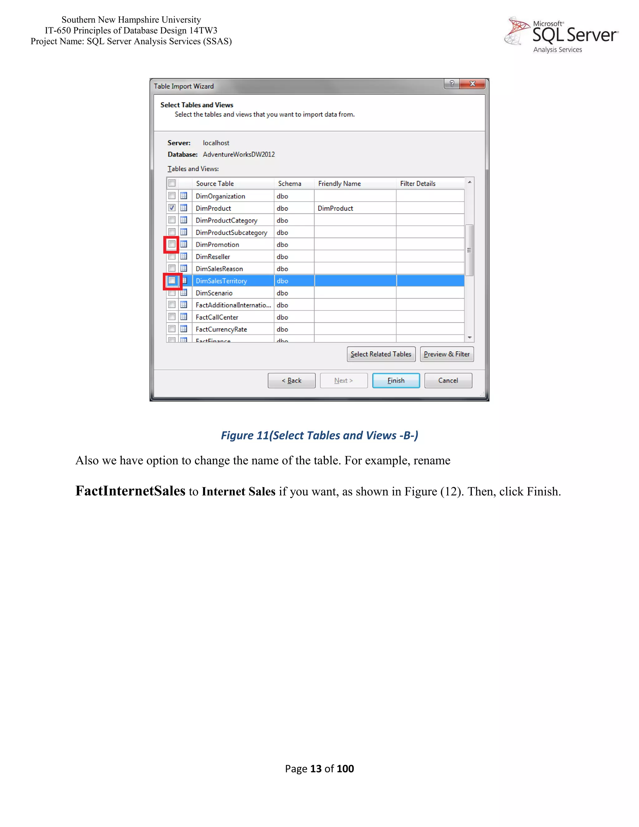 Southern New Hampshire University
IT-650 Principles of Database Design 14TW3
Project Name: SQL Server Analysis Services (SSAS)
Page 13 of 100
Figure 11(Select Tables and Views -B-)
Also we have option to change the name of the table. For example, rename
FactInternetSales to Internet Sales if you want, as shown in Figure (12). Then, click Finish.
 