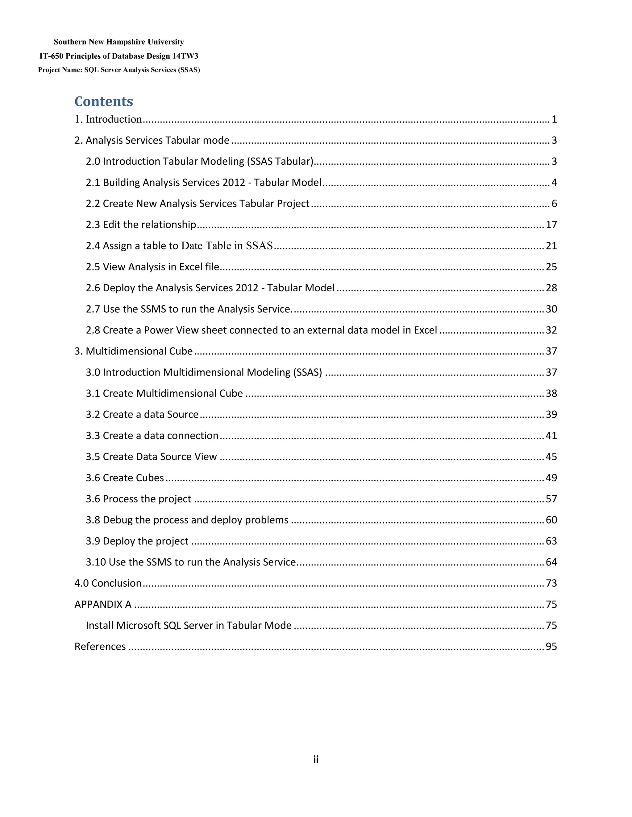 Southern New Hampshire University
IT-650 Principles of Database Design 14TW3
Project Name: SQL Server Analysis Services (SSAS)
ii
Contents
1. Introduction...............................................................................................................................................1
2. Analysis Services Tabular mode................................................................................................................3
2.0 Introduction Tabular Modeling (SSAS Tabular)...................................................................................3
2.1 Building Analysis Services 2012 - Tabular Model................................................................................4
2.2 Create New Analysis Services Tabular Project....................................................................................6
2.3 Edit the relationship..........................................................................................................................17
2.4 Assign a table to Date Table in SSAS...............................................................................................21
2.5 View Analysis in Excel file..................................................................................................................25
2.6 Deploy the Analysis Services 2012 - Tabular Model.........................................................................28
2.7 Use the SSMS to run the Analysis Service.........................................................................................30
2.8 Create a Power View sheet connected to an external data model in Excel.....................................32
3. Multidimensional Cube...........................................................................................................................37
3.0 Introduction Multidimensional Modeling (SSAS) .............................................................................37
3.1 Create Multidimensional Cube .........................................................................................................38
3.2 Create a data Source.........................................................................................................................39
3.3 Create a data connection..................................................................................................................41
3.5 Create Data Source View ..................................................................................................................45
3.6 Create Cubes.....................................................................................................................................49
3.6 Process the project ...........................................................................................................................57
3.8 Debug the process and deploy problems .........................................................................................60
3.9 Deploy the project ............................................................................................................................63
3.10 Use the SSMS to run the Analysis Service.......................................................................................64
4.0 Conclusion.............................................................................................................................................73
APPANDIX A ................................................................................................................................................75
Install Microsoft SQL Server in Tabular Mode ........................................................................................75
References ..................................................................................................................................................95
 