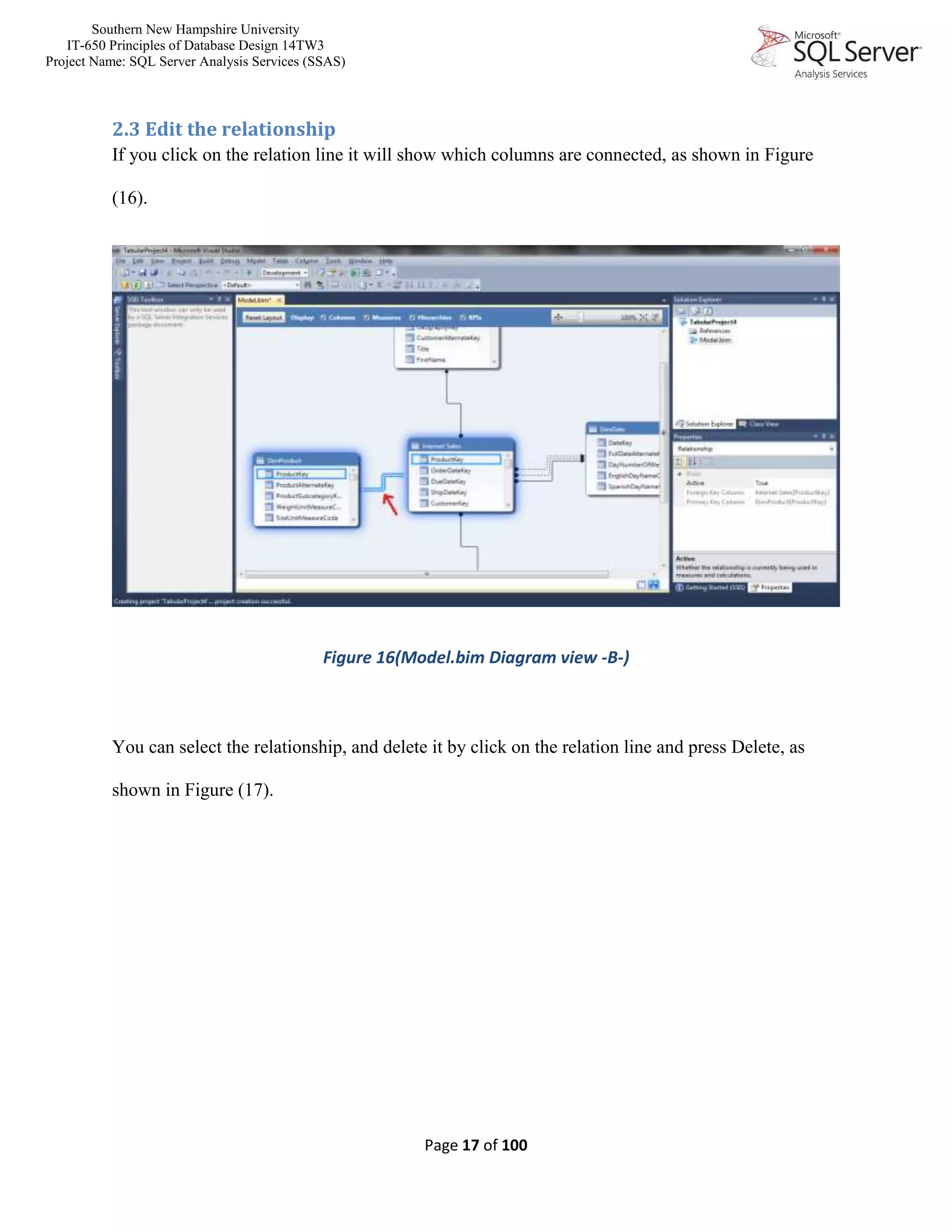 Southern New Hampshire University
IT-650 Principles of Database Design 14TW3
Project Name: SQL Server Analysis Services (SSAS)
Page 17 of 100
2.3 Edit the relationship
If you click on the relation line it will show which columns are connected, as shown in Figure
(16).
Figure 16(Model.bim Diagram view -B-)
You can select the relationship, and delete it by click on the relation line and press Delete, as
shown in Figure (17).
 