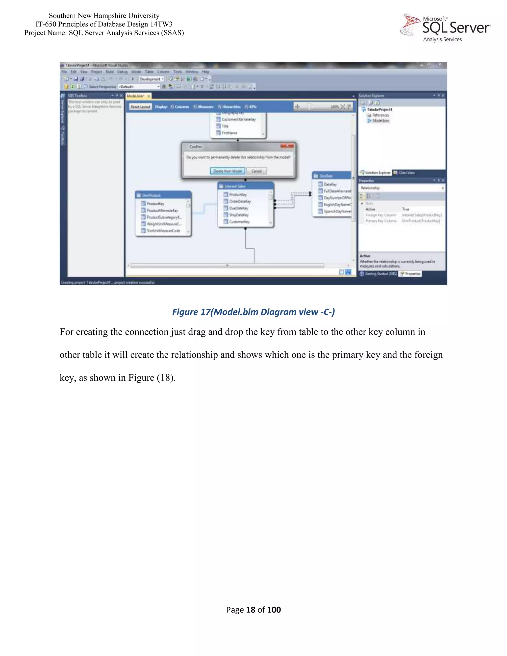 Southern New Hampshire University
IT-650 Principles of Database Design 14TW3
Project Name: SQL Server Analysis Services (SSAS)
Page 18 of 100
Figure 17(Model.bim Diagram view -C-)
For creating the connection just drag and drop the key from table to the other key column in
other table it will create the relationship and shows which one is the primary key and the foreign
key, as shown in Figure (18).
 