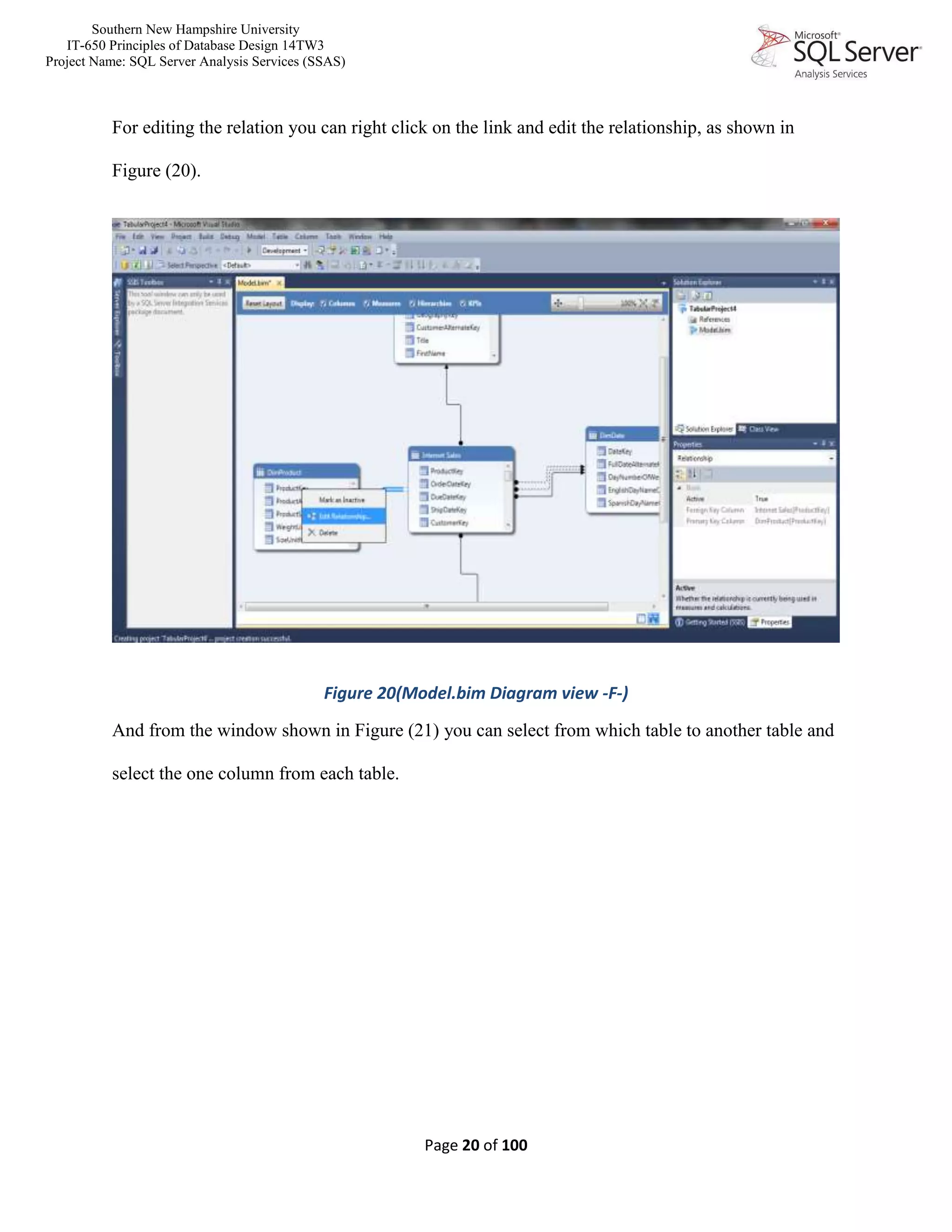 Southern New Hampshire University
IT-650 Principles of Database Design 14TW3
Project Name: SQL Server Analysis Services (SSAS)
Page 20 of 100
For editing the relation you can right click on the link and edit the relationship, as shown in
Figure (20).
Figure 20(Model.bim Diagram view -F-)
And from the window shown in Figure (21) you can select from which table to another table and
select the one column from each table.
 