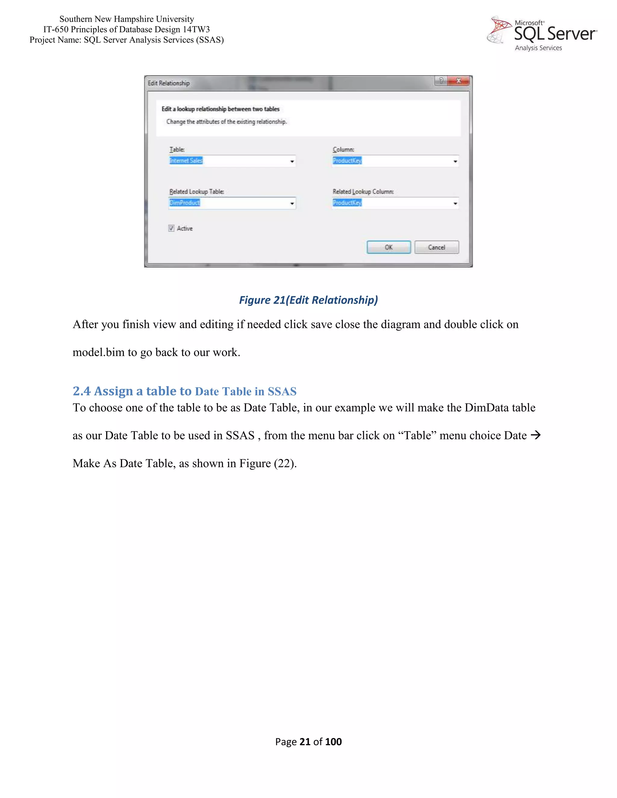 Southern New Hampshire University
IT-650 Principles of Database Design 14TW3
Project Name: SQL Server Analysis Services (SSAS)
Page 21 of 100
Figure 21(Edit Relationship)
After you finish view and editing if needed click save close the diagram and double click on
model.bim to go back to our work.
2.4 Assign a table to Date Table in SSAS
To choose one of the table to be as Date Table, in our example we will make the DimData table
as our Date Table to be used in SSAS , from the menu bar click on “Table” menu choice Date 
Make As Date Table, as shown in Figure (22).
 