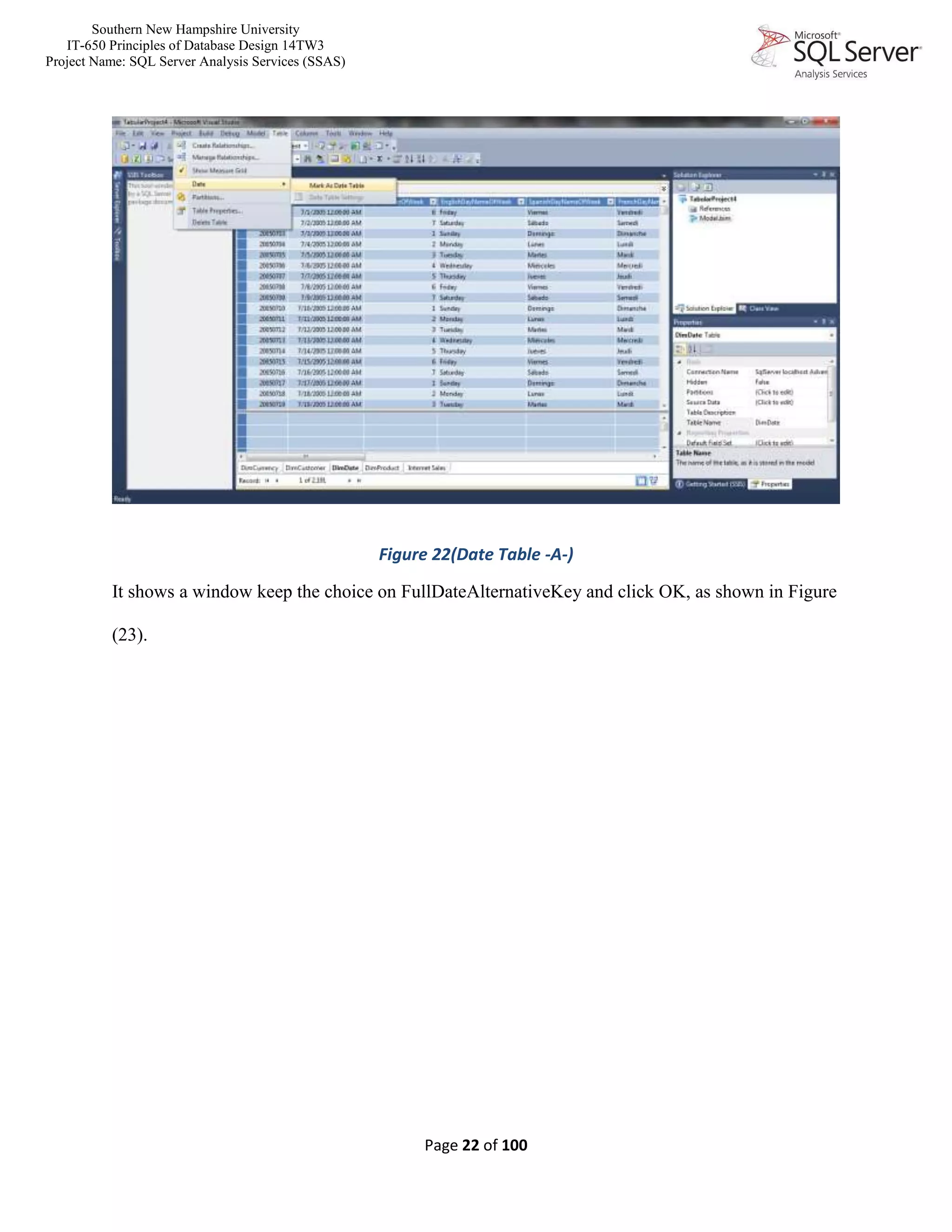 Southern New Hampshire University
IT-650 Principles of Database Design 14TW3
Project Name: SQL Server Analysis Services (SSAS)
Page 22 of 100
Figure 22(Date Table -A-)
It shows a window keep the choice on FullDateAlternativeKey and click OK, as shown in Figure
(23).
 