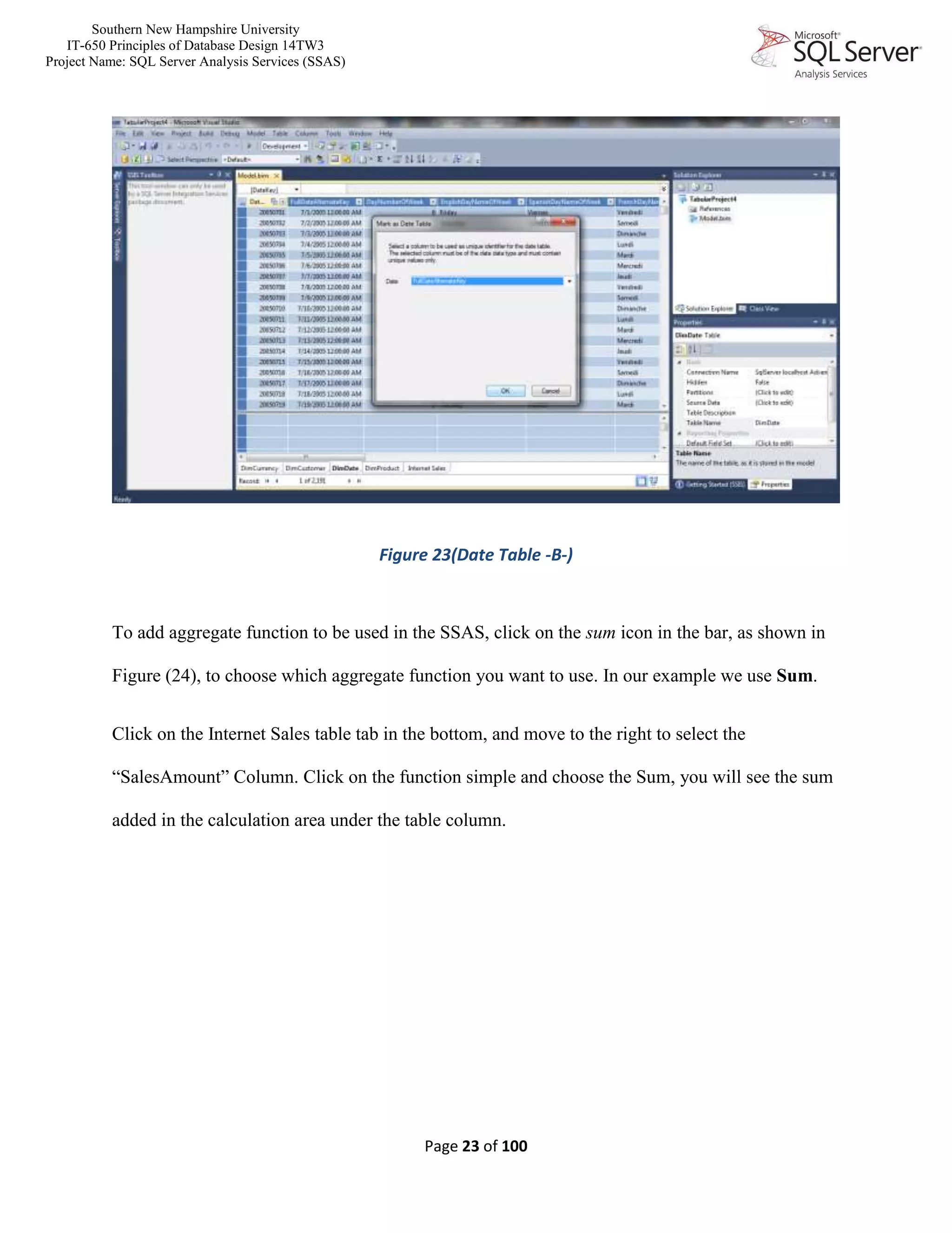 Southern New Hampshire University
IT-650 Principles of Database Design 14TW3
Project Name: SQL Server Analysis Services (SSAS)
Page 23 of 100
Figure 23(Date Table -B-)
To add aggregate function to be used in the SSAS, click on the sum icon in the bar, as shown in
Figure (24), to choose which aggregate function you want to use. In our example we use Sum.
Click on the Internet Sales table tab in the bottom, and move to the right to select the
“SalesAmount” Column. Click on the function simple and choose the Sum, you will see the sum
added in the calculation area under the table column.
 