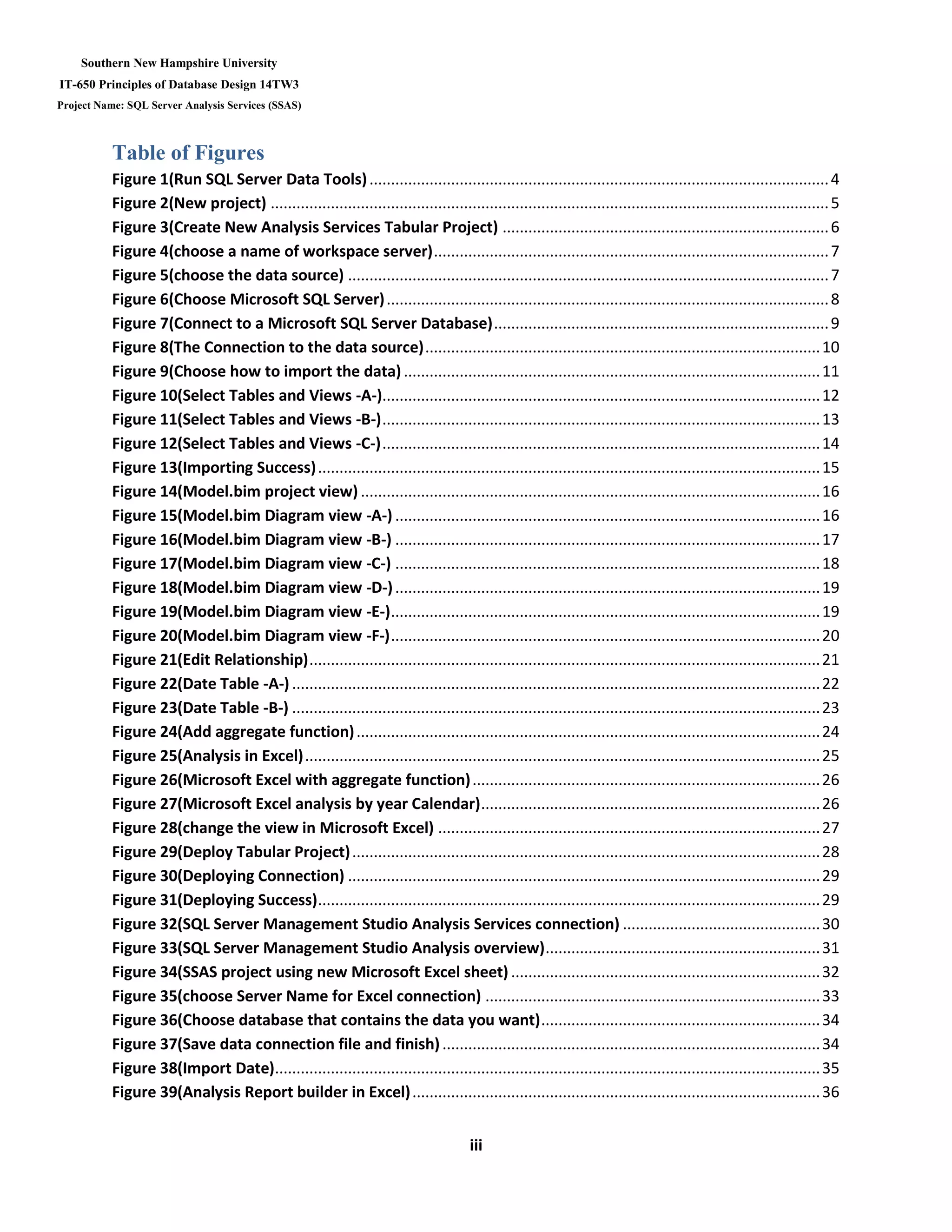 Southern New Hampshire University
IT-650 Principles of Database Design 14TW3
Project Name: SQL Server Analysis Services (SSAS)
iii
Table of Figures
Figure 1(Run SQL Server Data Tools)...........................................................................................................4
Figure 2(New project) ..................................................................................................................................5
Figure 3(Create New Analysis Services Tabular Project) ............................................................................6
Figure 4(choose a name of workspace server)............................................................................................7
Figure 5(choose the data source) ................................................................................................................7
Figure 6(Choose Microsoft SQL Server).......................................................................................................8
Figure 7(Connect to a Microsoft SQL Server Database)..............................................................................9
Figure 8(The Connection to the data source)............................................................................................10
Figure 9(Choose how to import the data).................................................................................................11
Figure 10(Select Tables and Views -A-)......................................................................................................12
Figure 11(Select Tables and Views -B-)......................................................................................................13
Figure 12(Select Tables and Views -C-)......................................................................................................14
Figure 13(Importing Success).....................................................................................................................15
Figure 14(Model.bim project view) ...........................................................................................................16
Figure 15(Model.bim Diagram view -A-) ...................................................................................................16
Figure 16(Model.bim Diagram view -B-) ...................................................................................................17
Figure 17(Model.bim Diagram view -C-) ...................................................................................................18
Figure 18(Model.bim Diagram view -D-)...................................................................................................19
Figure 19(Model.bim Diagram view -E-)....................................................................................................19
Figure 20(Model.bim Diagram view -F-)....................................................................................................20
Figure 21(Edit Relationship).......................................................................................................................21
Figure 22(Date Table -A-) ...........................................................................................................................22
Figure 23(Date Table -B-) ...........................................................................................................................23
Figure 24(Add aggregate function)............................................................................................................24
Figure 25(Analysis in Excel)........................................................................................................................25
Figure 26(Microsoft Excel with aggregate function).................................................................................26
Figure 27(Microsoft Excel analysis by year Calendar)...............................................................................26
Figure 28(change the view in Microsoft Excel) .........................................................................................27
Figure 29(Deploy Tabular Project).............................................................................................................28
Figure 30(Deploying Connection) ..............................................................................................................29
Figure 31(Deploying Success).....................................................................................................................29
Figure 32(SQL Server Management Studio Analysis Services connection) ..............................................30
Figure 33(SQL Server Management Studio Analysis overview)................................................................31
Figure 34(SSAS project using new Microsoft Excel sheet) ........................................................................32
Figure 35(choose Server Name for Excel connection) ..............................................................................33
Figure 36(Choose database that contains the data you want).................................................................34
Figure 37(Save data connection file and finish)........................................................................................34
Figure 38(Import Date)...............................................................................................................................35
Figure 39(Analysis Report builder in Excel)...............................................................................................36
 