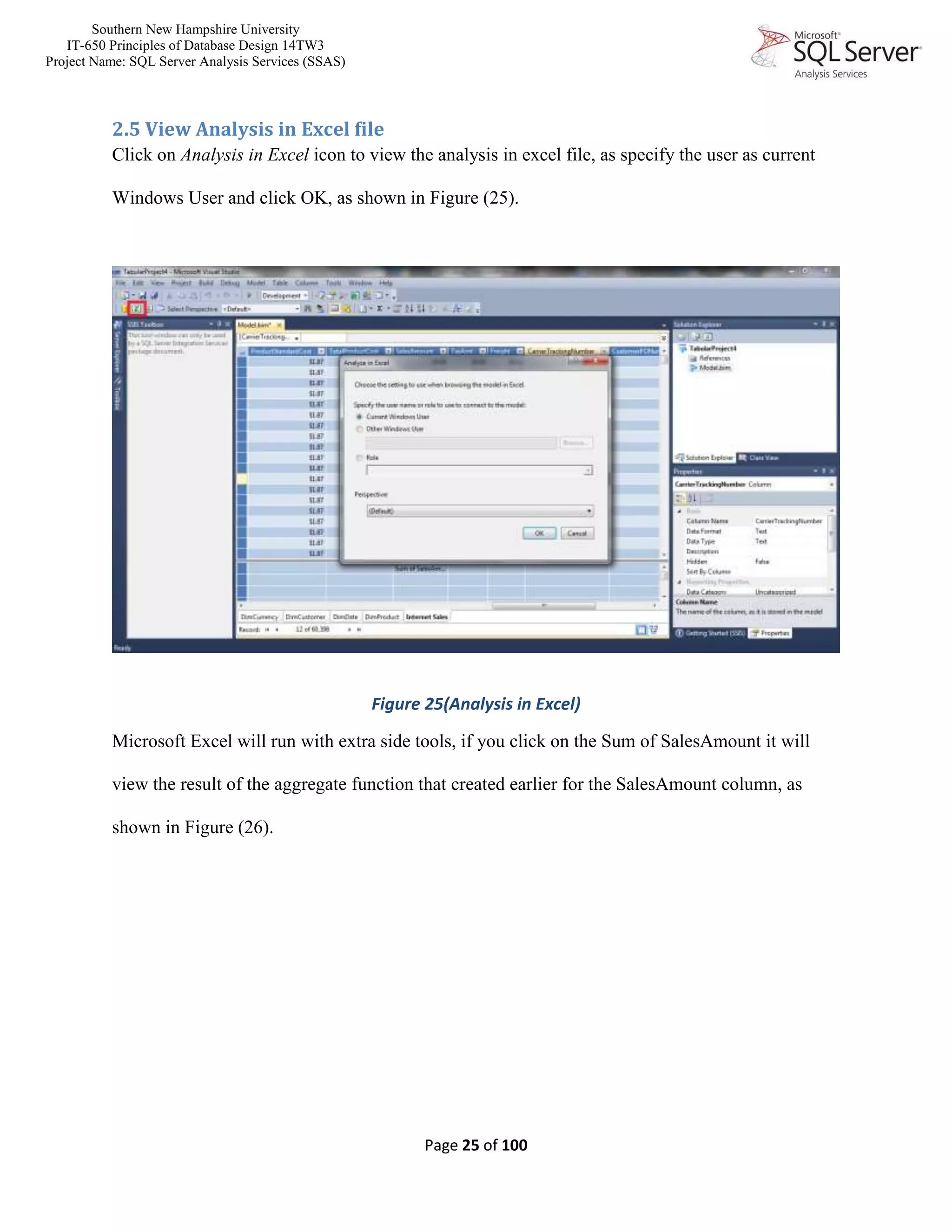 Southern New Hampshire University
IT-650 Principles of Database Design 14TW3
Project Name: SQL Server Analysis Services (SSAS)
Page 25 of 100
2.5 View Analysis in Excel file
Click on Analysis in Excel icon to view the analysis in excel file, as specify the user as current
Windows User and click OK, as shown in Figure (25).
Figure 25(Analysis in Excel)
Microsoft Excel will run with extra side tools, if you click on the Sum of SalesAmount it will
view the result of the aggregate function that created earlier for the SalesAmount column, as
shown in Figure (26).
 