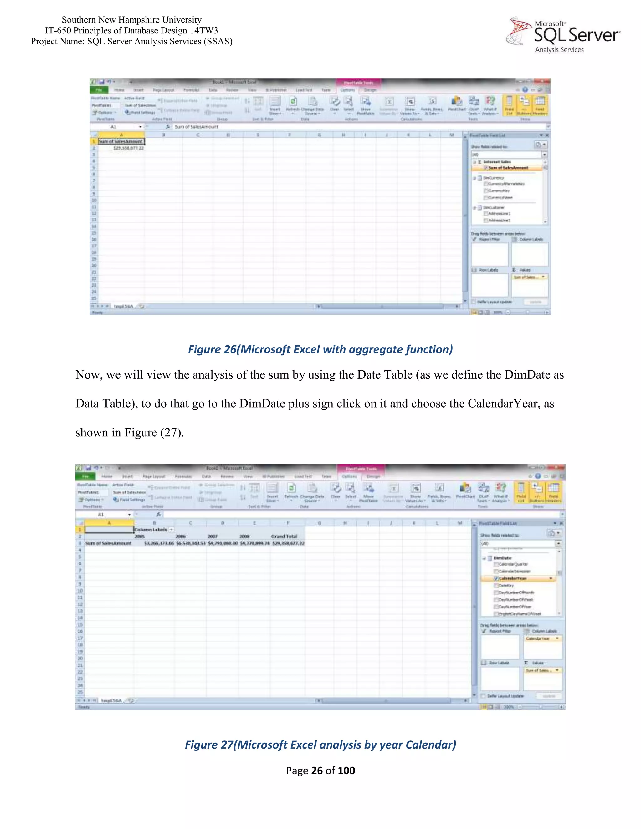 Southern New Hampshire University
IT-650 Principles of Database Design 14TW3
Project Name: SQL Server Analysis Services (SSAS)
Page 26 of 100
Figure 26(Microsoft Excel with aggregate function)
Now, we will view the analysis of the sum by using the Date Table (as we define the DimDate as
Data Table), to do that go to the DimDate plus sign click on it and choose the CalendarYear, as
shown in Figure (27).
Figure 27(Microsoft Excel analysis by year Calendar)
 