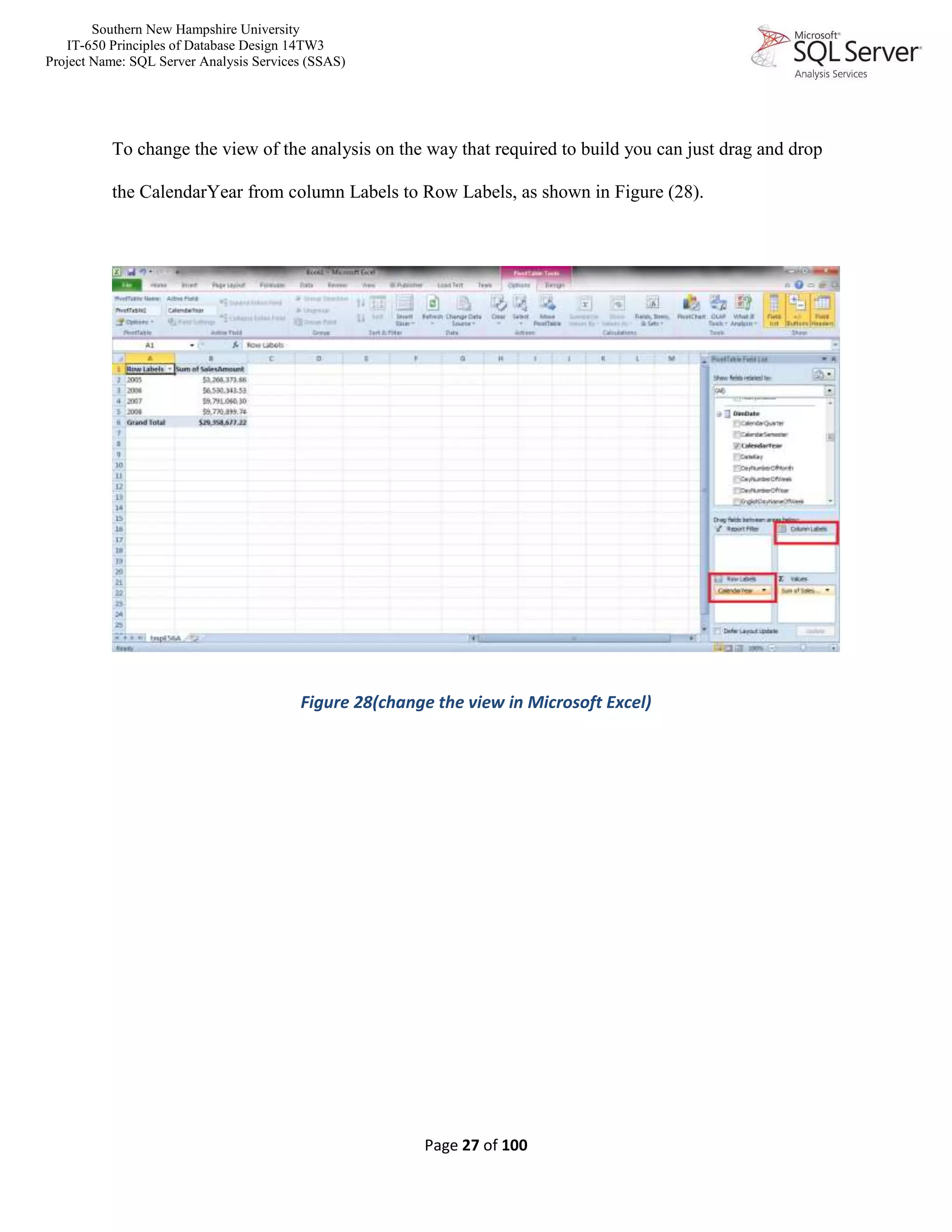 Southern New Hampshire University
IT-650 Principles of Database Design 14TW3
Project Name: SQL Server Analysis Services (SSAS)
Page 27 of 100
To change the view of the analysis on the way that required to build you can just drag and drop
the CalendarYear from column Labels to Row Labels, as shown in Figure (28).
Figure 28(change the view in Microsoft Excel)
 