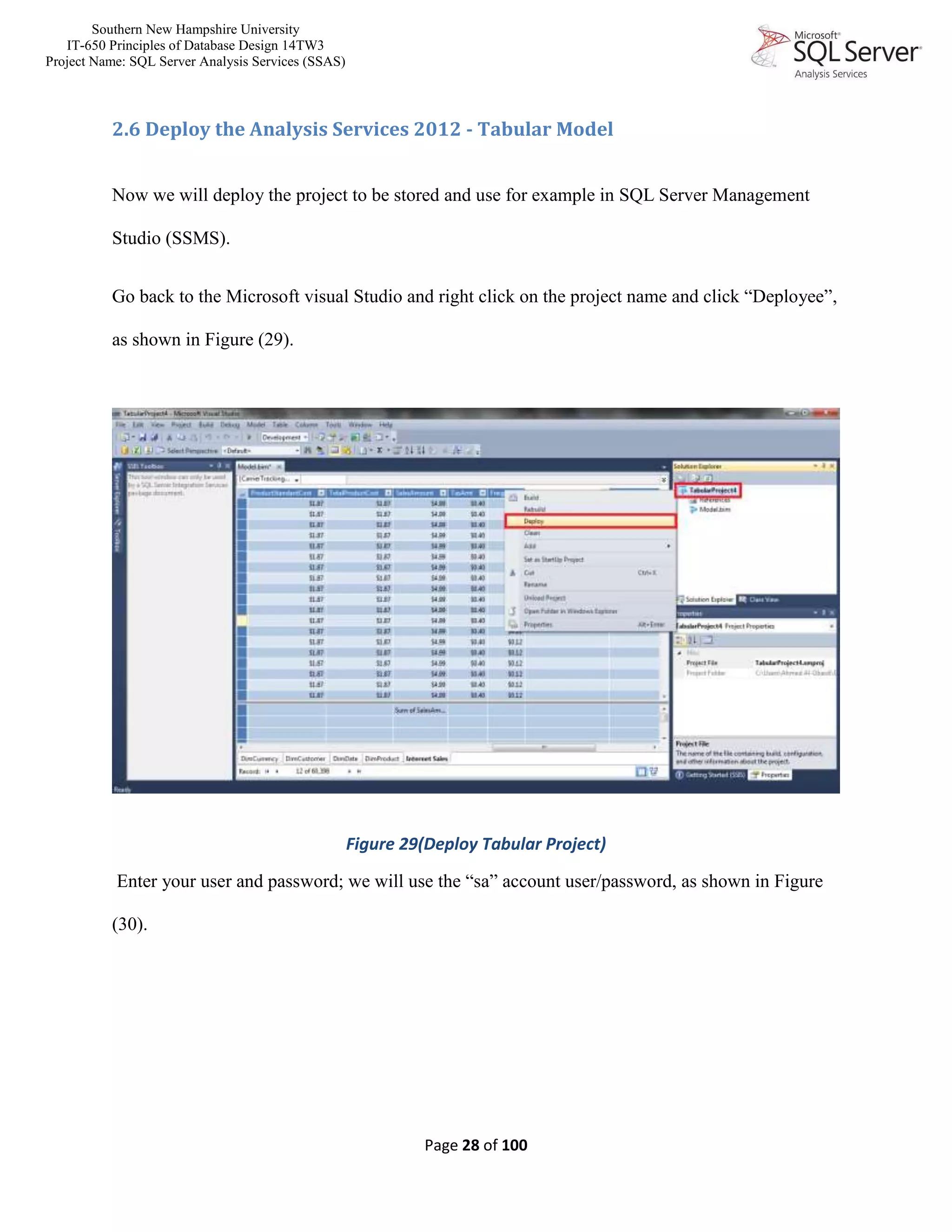 Southern New Hampshire University
IT-650 Principles of Database Design 14TW3
Project Name: SQL Server Analysis Services (SSAS)
Page 28 of 100
2.6 Deploy the Analysis Services 2012 - Tabular Model
Now we will deploy the project to be stored and use for example in SQL Server Management
Studio (SSMS).
Go back to the Microsoft visual Studio and right click on the project name and click “Deployee”,
as shown in Figure (29).
Figure 29(Deploy Tabular Project)
Enter your user and password; we will use the “sa” account user/password, as shown in Figure
(30).
 