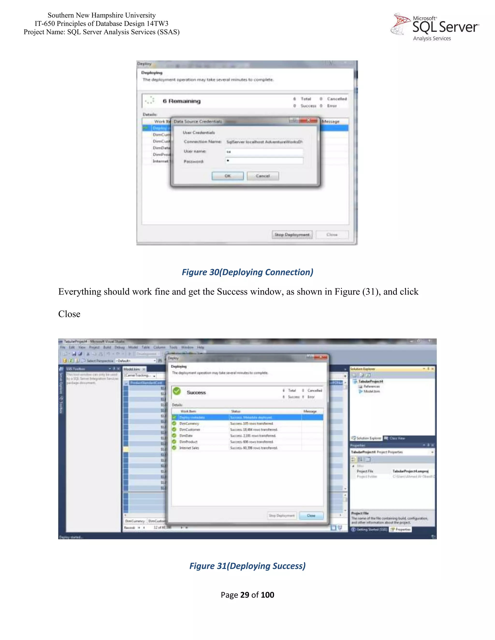 Southern New Hampshire University
IT-650 Principles of Database Design 14TW3
Project Name: SQL Server Analysis Services (SSAS)
Page 29 of 100
Figure 30(Deploying Connection)
Everything should work fine and get the Success window, as shown in Figure (31), and click
Close
Figure 31(Deploying Success)
 