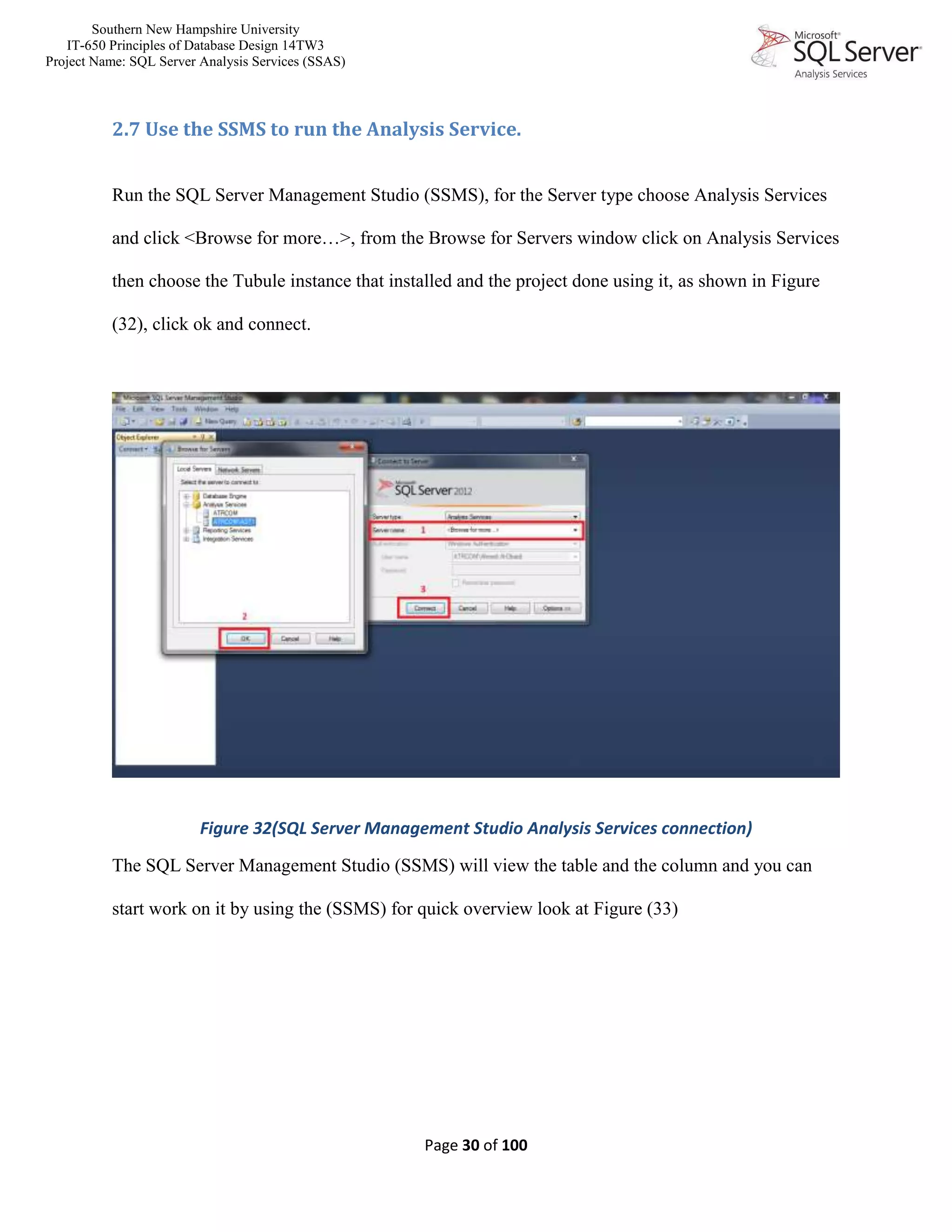 Southern New Hampshire University
IT-650 Principles of Database Design 14TW3
Project Name: SQL Server Analysis Services (SSAS)
Page 30 of 100
2.7 Use the SSMS to run the Analysis Service.
Run the SQL Server Management Studio (SSMS), for the Server type choose Analysis Services
and click <Browse for more…>, from the Browse for Servers window click on Analysis Services
then choose the Tubule instance that installed and the project done using it, as shown in Figure
(32), click ok and connect.
Figure 32(SQL Server Management Studio Analysis Services connection)
The SQL Server Management Studio (SSMS) will view the table and the column and you can
start work on it by using the (SSMS) for quick overview look at Figure (33)
 