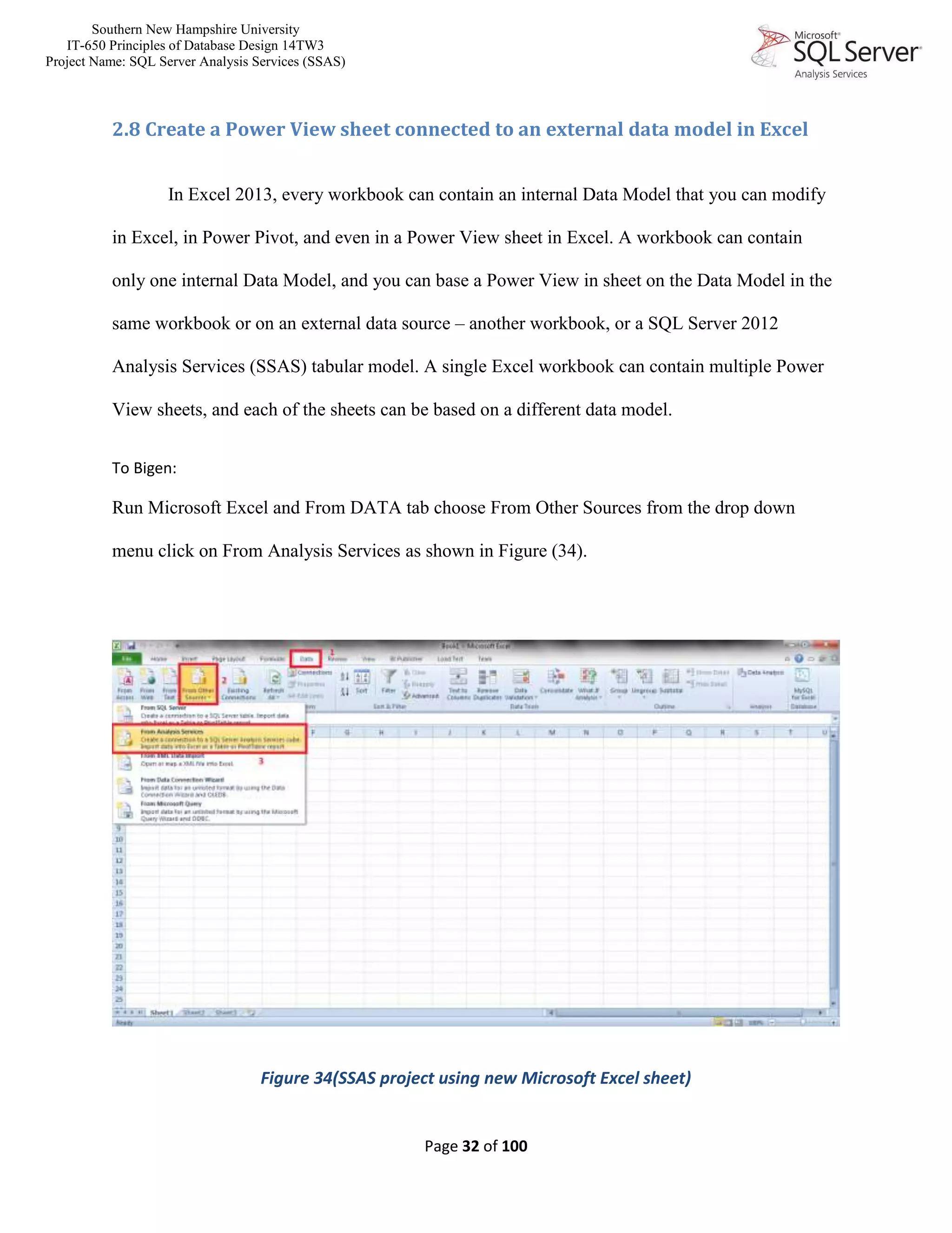Southern New Hampshire University
IT-650 Principles of Database Design 14TW3
Project Name: SQL Server Analysis Services (SSAS)
Page 32 of 100
2.8 Create a Power View sheet connected to an external data model in Excel
In Excel 2013, every workbook can contain an internal Data Model that you can modify
in Excel, in Power Pivot, and even in a Power View sheet in Excel. A workbook can contain
only one internal Data Model, and you can base a Power View in sheet on the Data Model in the
same workbook or on an external data source – another workbook, or a SQL Server 2012
Analysis Services (SSAS) tabular model. A single Excel workbook can contain multiple Power
View sheets, and each of the sheets can be based on a different data model.
To Bigen:
Run Microsoft Excel and From DATA tab choose From Other Sources from the drop down
menu click on From Analysis Services as shown in Figure (34).
Figure 34(SSAS project using new Microsoft Excel sheet)
 