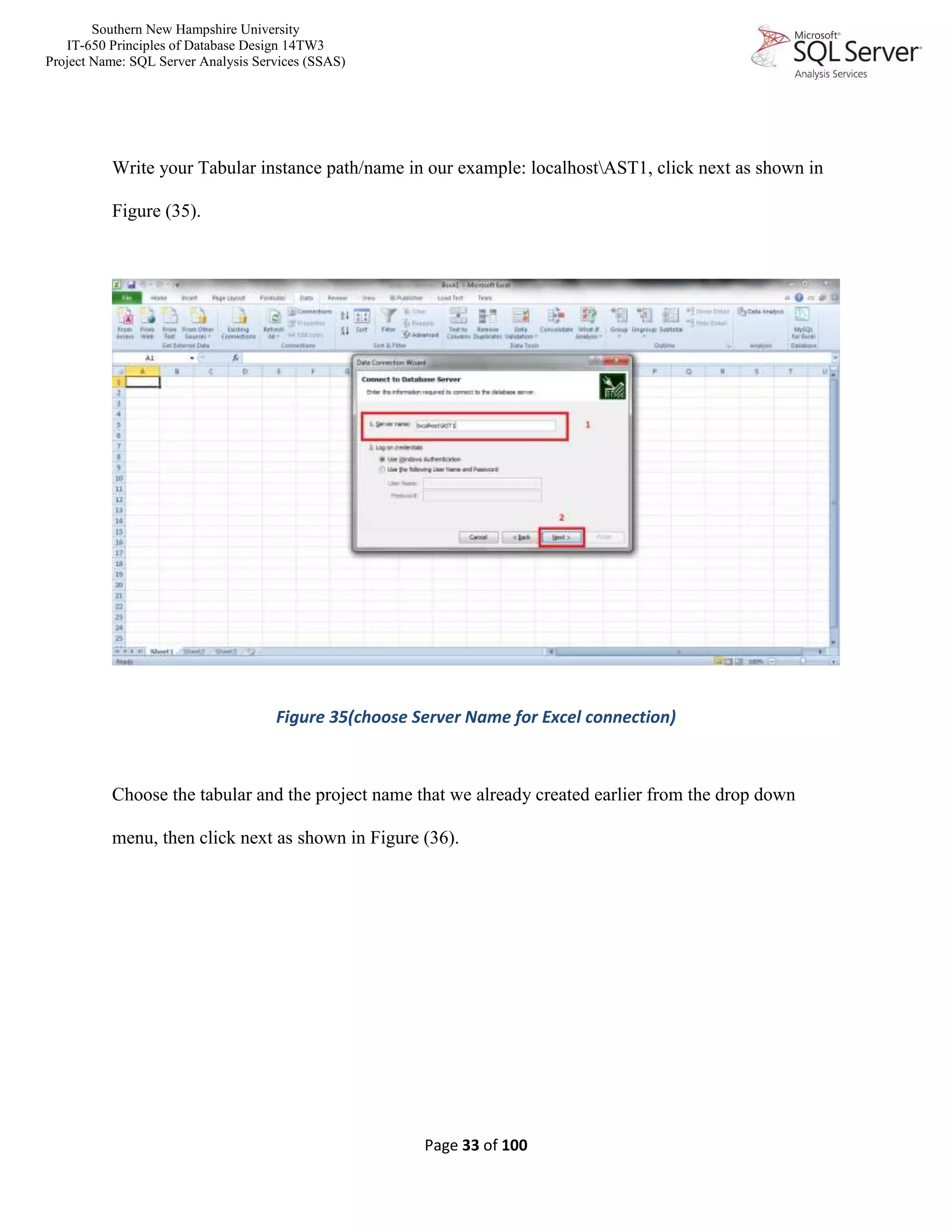 Southern New Hampshire University
IT-650 Principles of Database Design 14TW3
Project Name: SQL Server Analysis Services (SSAS)
Page 33 of 100
Write your Tabular instance path/name in our example: localhostAST1, click next as shown in
Figure (35).
Figure 35(choose Server Name for Excel connection)
Choose the tabular and the project name that we already created earlier from the drop down
menu, then click next as shown in Figure (36).
 