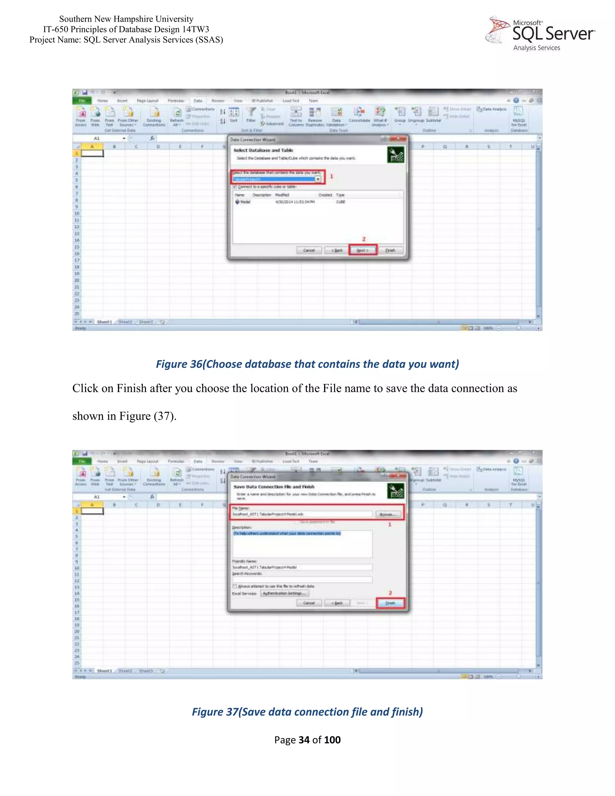 Southern New Hampshire University
IT-650 Principles of Database Design 14TW3
Project Name: SQL Server Analysis Services (SSAS)
Page 34 of 100
Figure 36(Choose database that contains the data you want)
Click on Finish after you choose the location of the File name to save the data connection as
shown in Figure (37).
Figure 37(Save data connection file and finish)
 