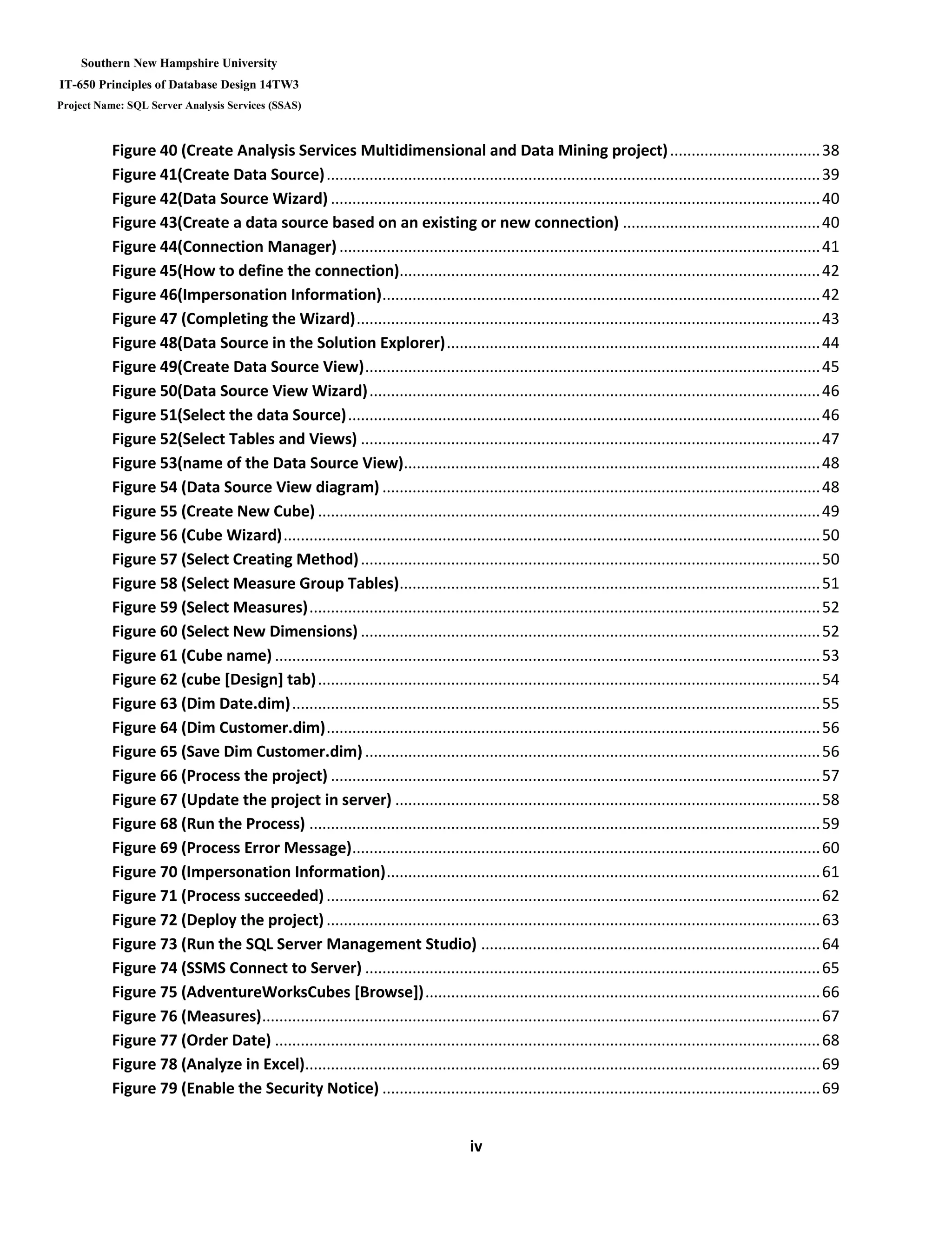 Southern New Hampshire University
IT-650 Principles of Database Design 14TW3
Project Name: SQL Server Analysis Services (SSAS)
iv
Figure 40 (Create Analysis Services Multidimensional and Data Mining project)...................................38
Figure 41(Create Data Source)...................................................................................................................39
Figure 42(Data Source Wizard) ..................................................................................................................40
Figure 43(Create a data source based on an existing or new connection) ..............................................40
Figure 44(Connection Manager)................................................................................................................41
Figure 45(How to define the connection)..................................................................................................42
Figure 46(Impersonation Information)......................................................................................................42
Figure 47 (Completing the Wizard)............................................................................................................43
Figure 48(Data Source in the Solution Explorer).......................................................................................44
Figure 49(Create Data Source View)..........................................................................................................45
Figure 50(Data Source View Wizard).........................................................................................................46
Figure 51(Select the data Source)..............................................................................................................46
Figure 52(Select Tables and Views) ...........................................................................................................47
Figure 53(name of the Data Source View).................................................................................................48
Figure 54 (Data Source View diagram) ......................................................................................................48
Figure 55 (Create New Cube) .....................................................................................................................49
Figure 56 (Cube Wizard).............................................................................................................................50
Figure 57 (Select Creating Method)...........................................................................................................50
Figure 58 (Select Measure Group Tables)..................................................................................................51
Figure 59 (Select Measures).......................................................................................................................52
Figure 60 (Select New Dimensions) ...........................................................................................................52
Figure 61 (Cube name) ...............................................................................................................................53
Figure 62 (cube [Design] tab).....................................................................................................................54
Figure 63 (Dim Date.dim)...........................................................................................................................55
Figure 64 (Dim Customer.dim)...................................................................................................................56
Figure 65 (Save Dim Customer.dim)..........................................................................................................56
Figure 66 (Process the project) ..................................................................................................................57
Figure 67 (Update the project in server) ...................................................................................................58
Figure 68 (Run the Process) .......................................................................................................................59
Figure 69 (Process Error Message).............................................................................................................60
Figure 70 (Impersonation Information).....................................................................................................61
Figure 71 (Process succeeded)...................................................................................................................62
Figure 72 (Deploy the project)...................................................................................................................63
Figure 73 (Run the SQL Server Management Studio) ...............................................................................64
Figure 74 (SSMS Connect to Server) ..........................................................................................................65
Figure 75 (AdventureWorksCubes [Browse])............................................................................................66
Figure 76 (Measures)..................................................................................................................................67
Figure 77 (Order Date) ...............................................................................................................................68
Figure 78 (Analyze in Excel)........................................................................................................................69
Figure 79 (Enable the Security Notice) ......................................................................................................69
 