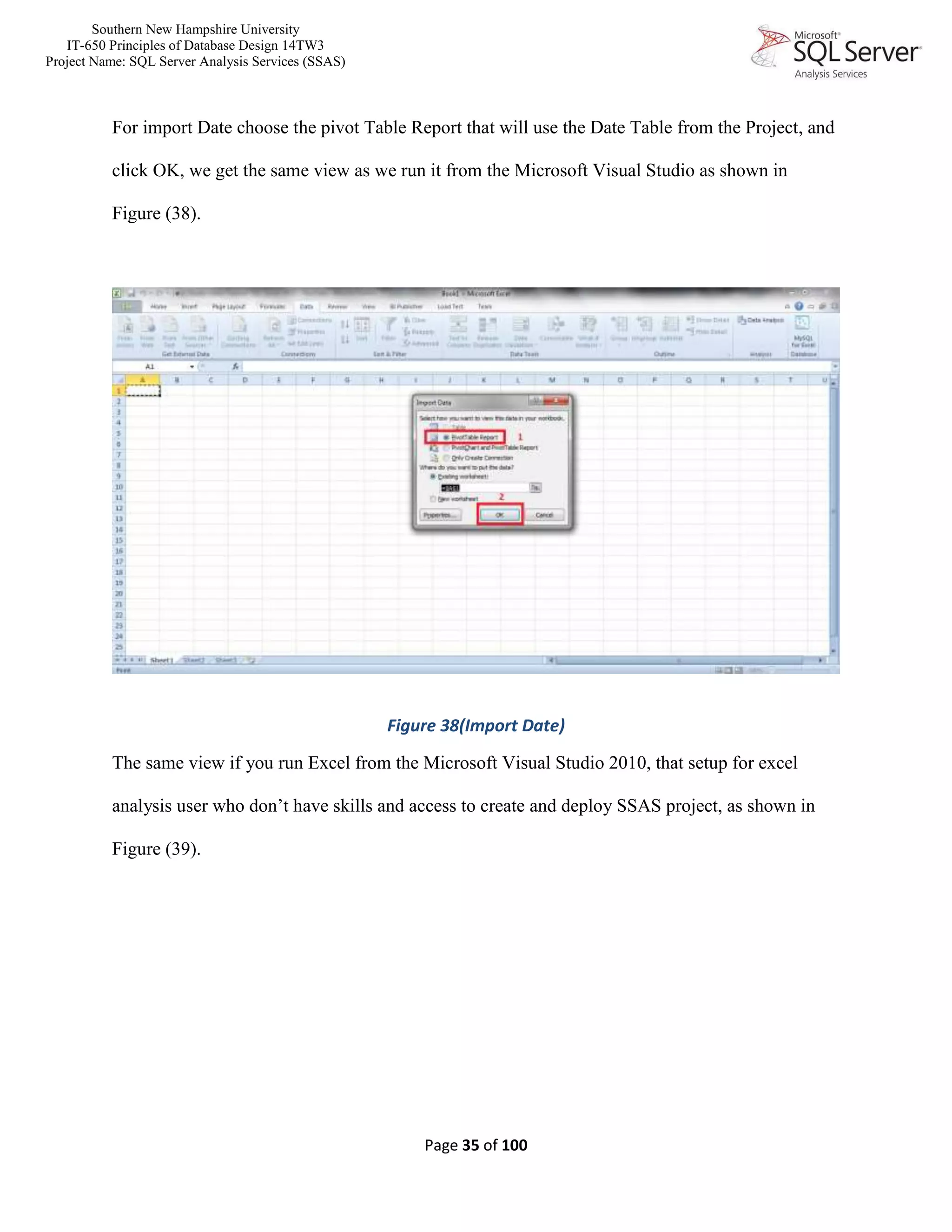 Southern New Hampshire University
IT-650 Principles of Database Design 14TW3
Project Name: SQL Server Analysis Services (SSAS)
Page 35 of 100
For import Date choose the pivot Table Report that will use the Date Table from the Project, and
click OK, we get the same view as we run it from the Microsoft Visual Studio as shown in
Figure (38).
Figure 38(Import Date)
The same view if you run Excel from the Microsoft Visual Studio 2010, that setup for excel
analysis user who don’t have skills and access to create and deploy SSAS project, as shown in
Figure (39).
 