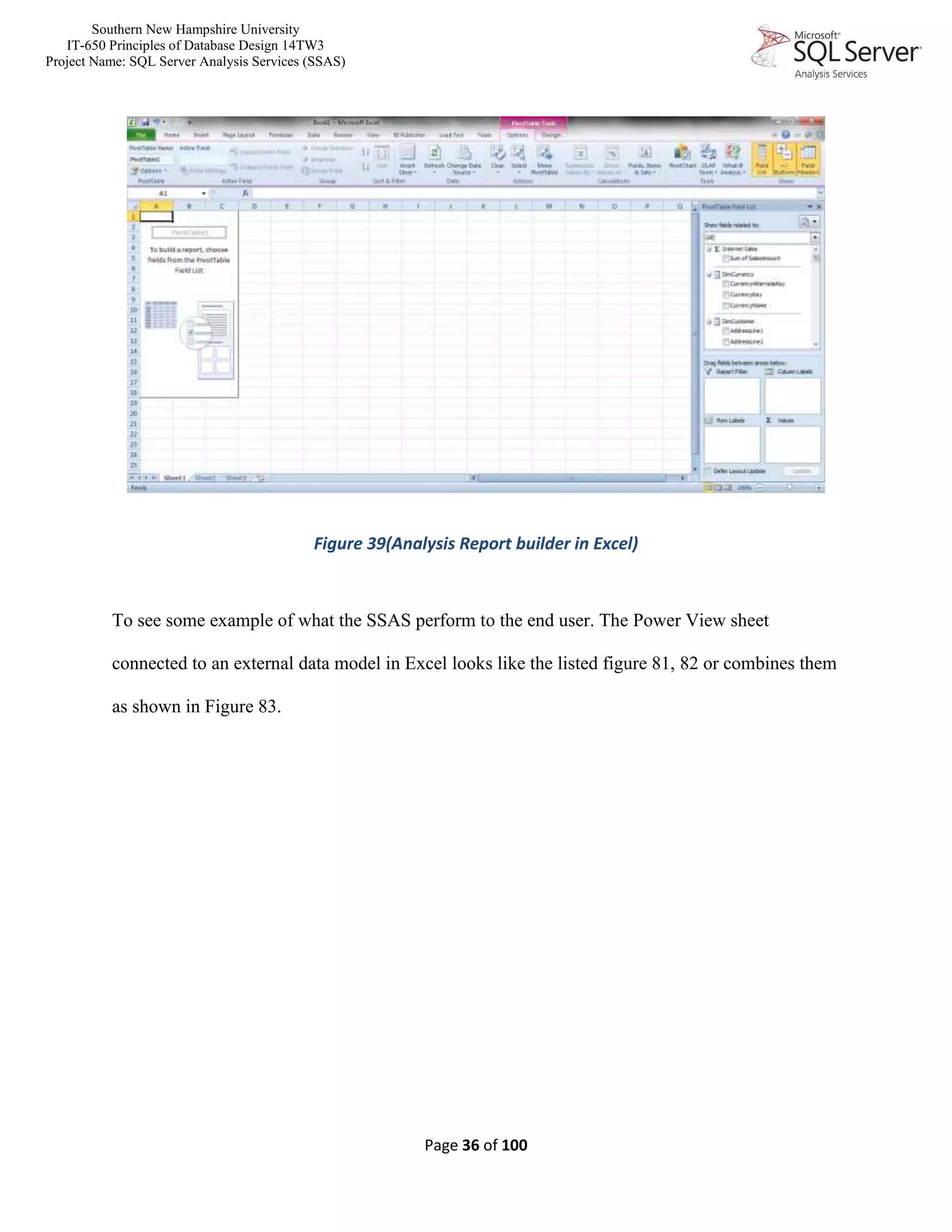 Southern New Hampshire University
IT-650 Principles of Database Design 14TW3
Project Name: SQL Server Analysis Services (SSAS)
Page 36 of 100
Figure 39(Analysis Report builder in Excel)
To see some example of what the SSAS perform to the end user. The Power View sheet
connected to an external data model in Excel looks like the listed figure 81, 82 or combines them
as shown in Figure 83.
 