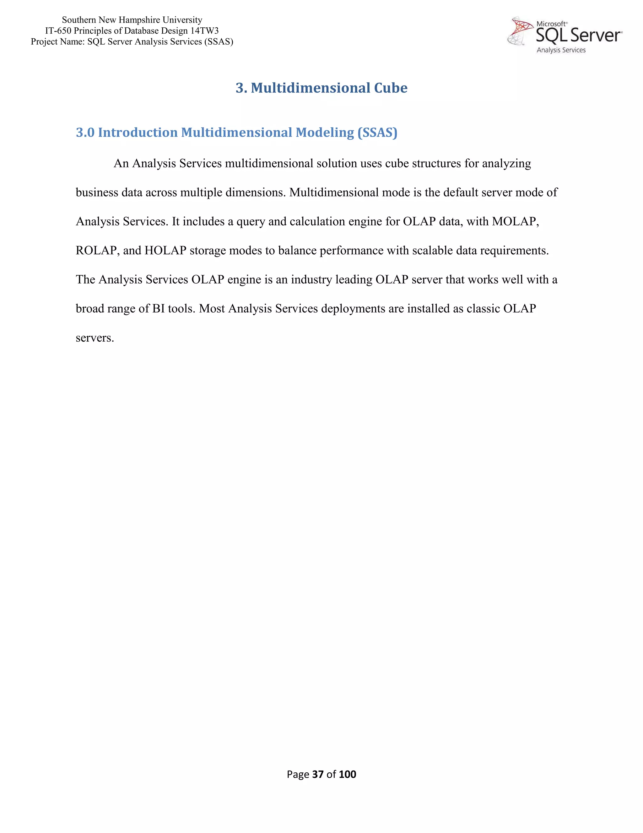 Southern New Hampshire University
IT-650 Principles of Database Design 14TW3
Project Name: SQL Server Analysis Services (SSAS)
Page 37 of 100
3. Multidimensional Cube
3.0 Introduction Multidimensional Modeling (SSAS)
An Analysis Services multidimensional solution uses cube structures for analyzing
business data across multiple dimensions. Multidimensional mode is the default server mode of
Analysis Services. It includes a query and calculation engine for OLAP data, with MOLAP,
ROLAP, and HOLAP storage modes to balance performance with scalable data requirements.
The Analysis Services OLAP engine is an industry leading OLAP server that works well with a
broad range of BI tools. Most Analysis Services deployments are installed as classic OLAP
servers.
 