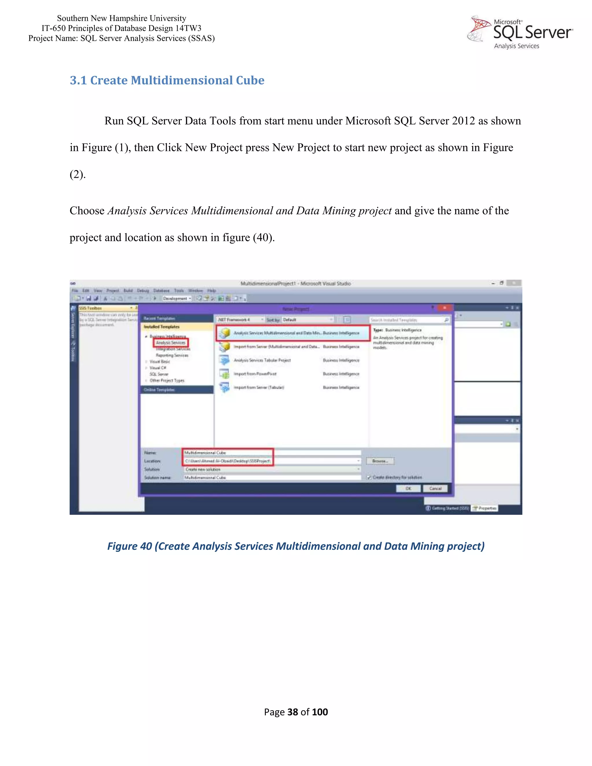 Southern New Hampshire University
IT-650 Principles of Database Design 14TW3
Project Name: SQL Server Analysis Services (SSAS)
Page 38 of 100
3.1 Create Multidimensional Cube
Run SQL Server Data Tools from start menu under Microsoft SQL Server 2012 as shown
in Figure (1), then Click New Project press New Project to start new project as shown in Figure
(2).
Choose Analysis Services Multidimensional and Data Mining project and give the name of the
project and location as shown in figure (40).
Figure 40 (Create Analysis Services Multidimensional and Data Mining project)
 