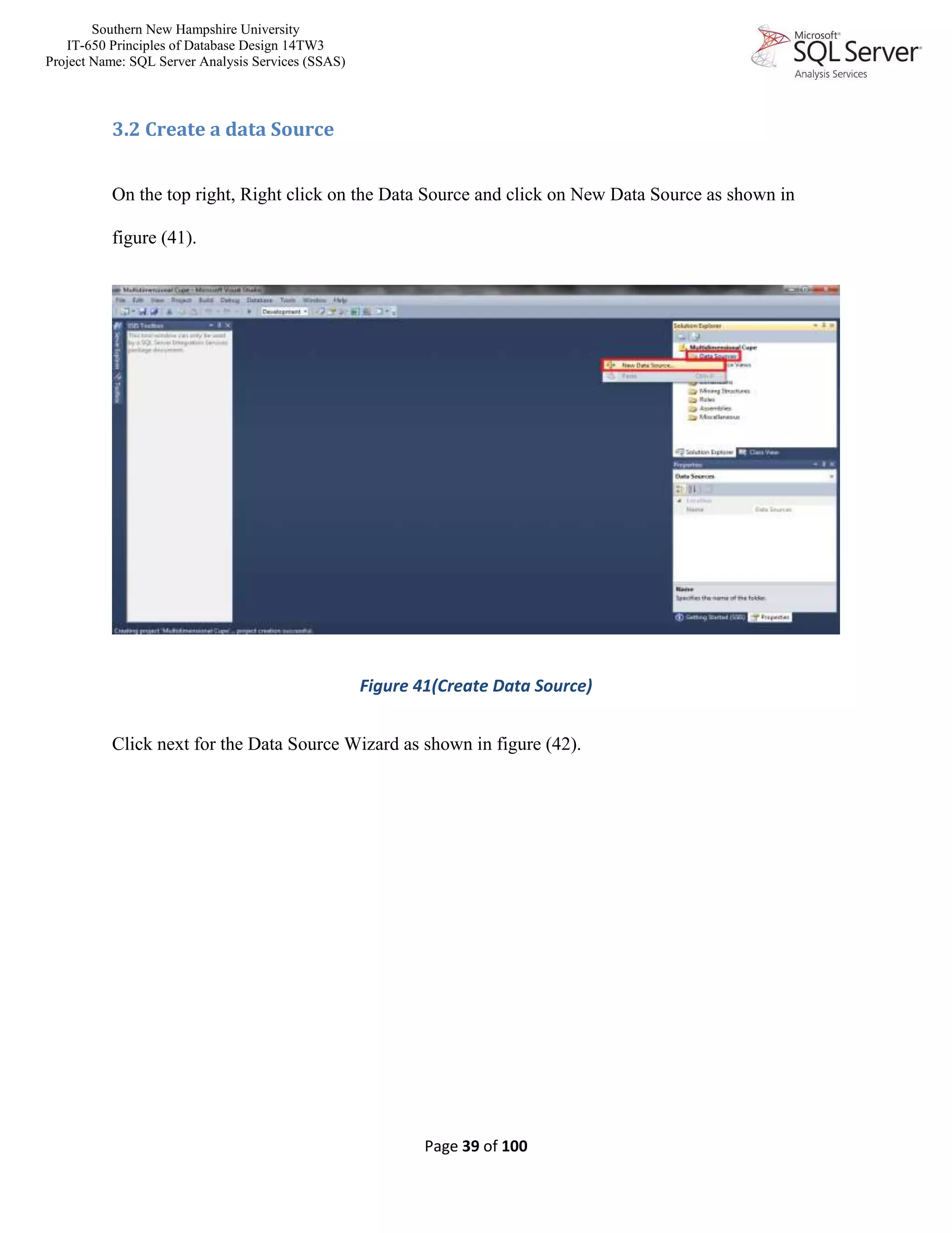 Southern New Hampshire University
IT-650 Principles of Database Design 14TW3
Project Name: SQL Server Analysis Services (SSAS)
Page 39 of 100
3.2 Create a data Source
On the top right, Right click on the Data Source and click on New Data Source as shown in
figure (41).
Figure 41(Create Data Source)
Click next for the Data Source Wizard as shown in figure (42).
 
