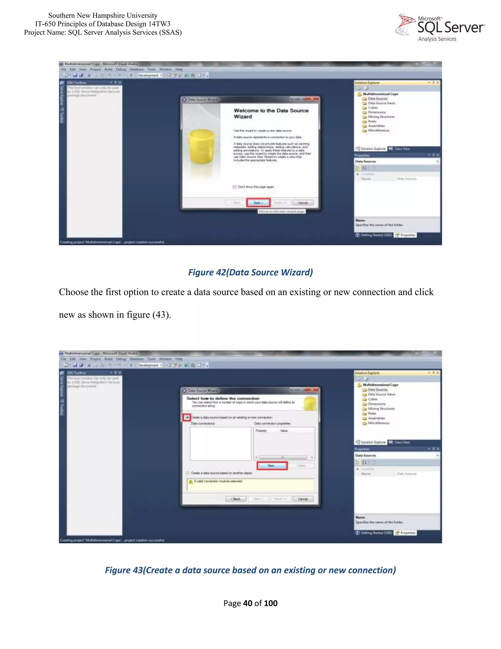 Southern New Hampshire University
IT-650 Principles of Database Design 14TW3
Project Name: SQL Server Analysis Services (SSAS)
Page 40 of 100
Figure 42(Data Source Wizard)
Choose the first option to create a data source based on an existing or new connection and click
new as shown in figure (43).
Figure 43(Create a data source based on an existing or new connection)
 
