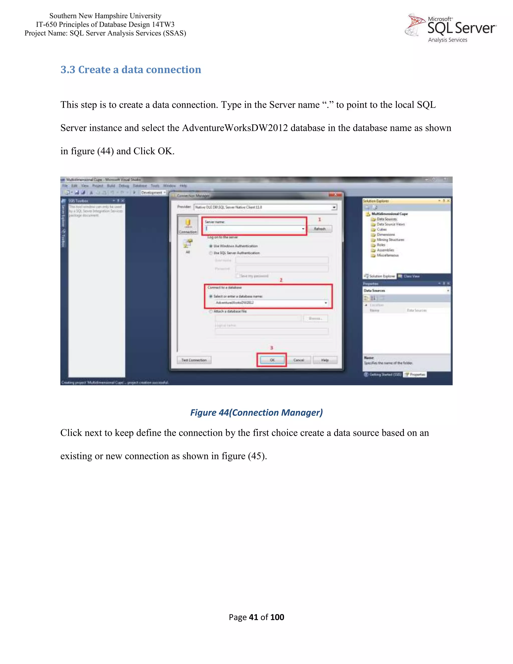 Southern New Hampshire University
IT-650 Principles of Database Design 14TW3
Project Name: SQL Server Analysis Services (SSAS)
Page 41 of 100
3.3 Create a data connection
This step is to create a data connection. Type in the Server name “.” to point to the local SQL
Server instance and select the AdventureWorksDW2012 database in the database name as shown
in figure (44) and Click OK.
Figure 44(Connection Manager)
Click next to keep define the connection by the first choice create a data source based on an
existing or new connection as shown in figure (45).
 