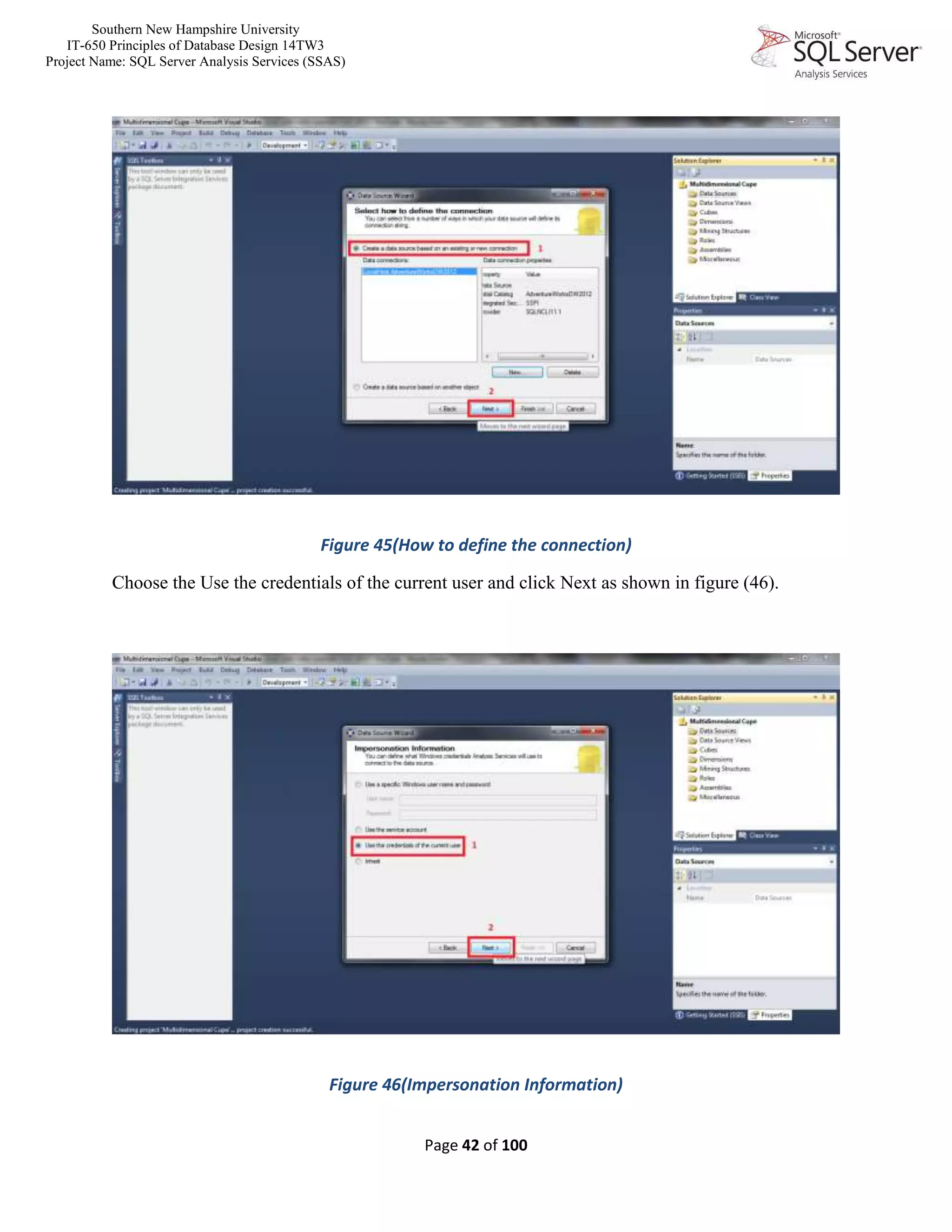 Southern New Hampshire University
IT-650 Principles of Database Design 14TW3
Project Name: SQL Server Analysis Services (SSAS)
Page 42 of 100
Figure 45(How to define the connection)
Choose the Use the credentials of the current user and click Next as shown in figure (46).
Figure 46(Impersonation Information)
 