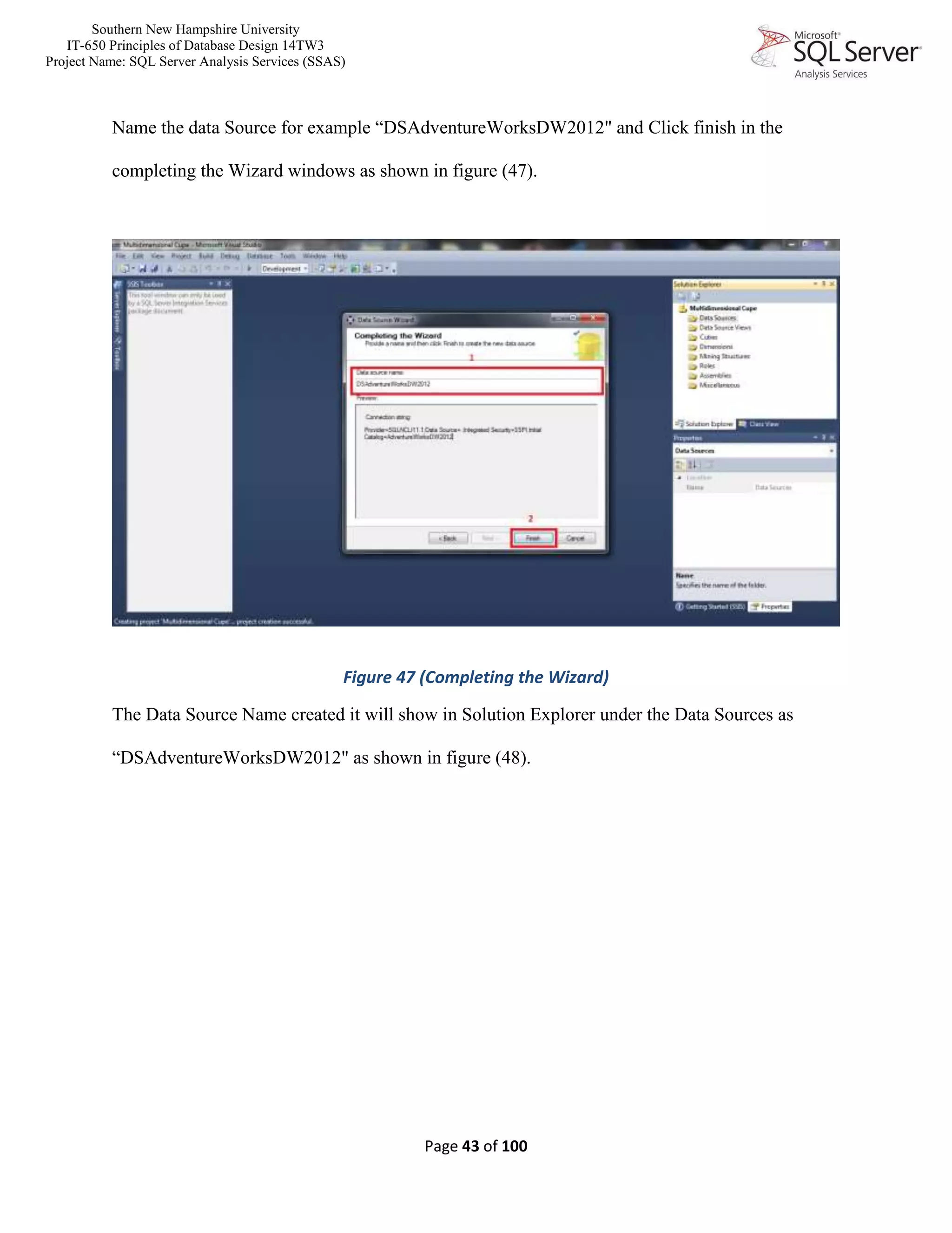 Southern New Hampshire University
IT-650 Principles of Database Design 14TW3
Project Name: SQL Server Analysis Services (SSAS)
Page 43 of 100
Name the data Source for example “DSAdventureWorksDW2012" and Click finish in the
completing the Wizard windows as shown in figure (47).
Figure 47 (Completing the Wizard)
The Data Source Name created it will show in Solution Explorer under the Data Sources as
“DSAdventureWorksDW2012" as shown in figure (48).
 