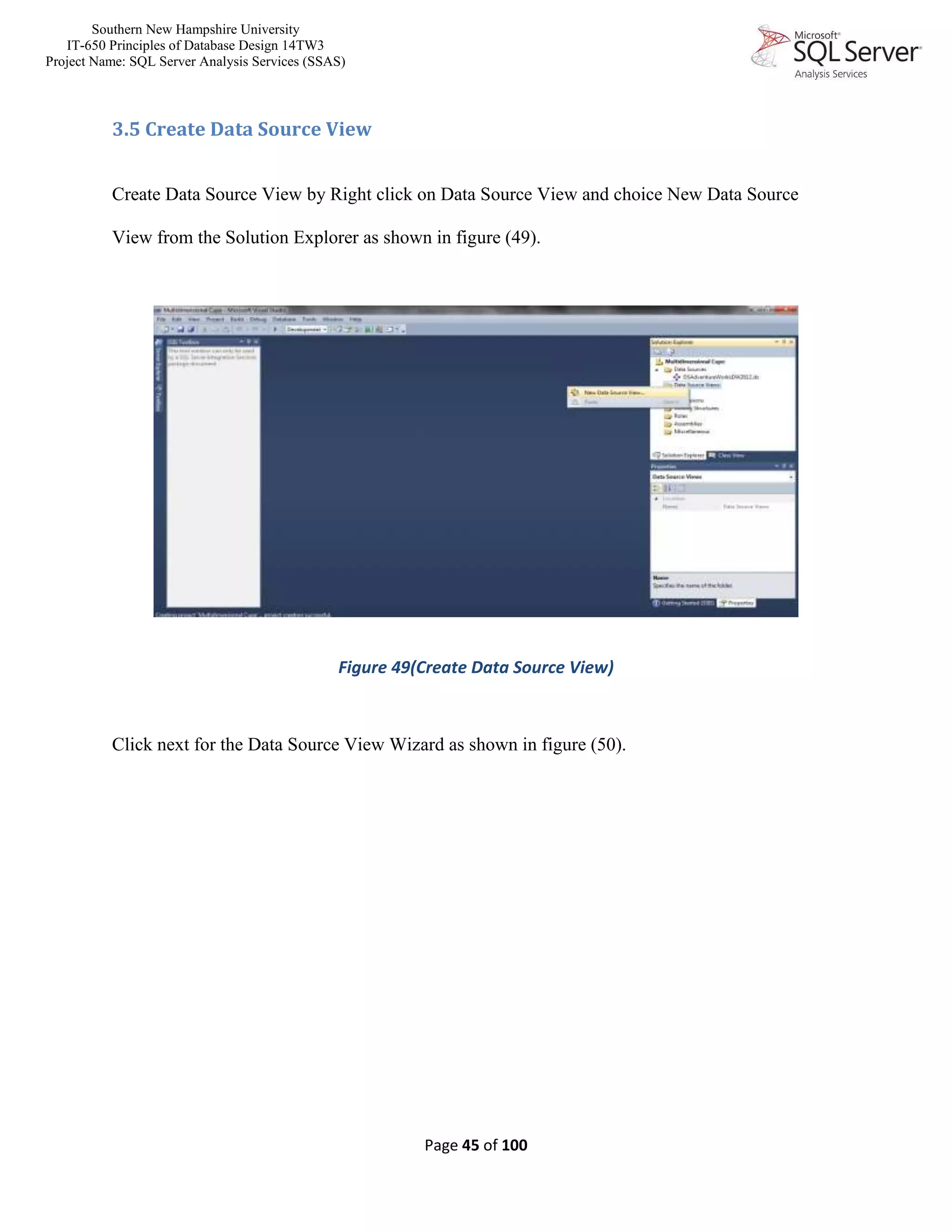 Southern New Hampshire University
IT-650 Principles of Database Design 14TW3
Project Name: SQL Server Analysis Services (SSAS)
Page 45 of 100
3.5 Create Data Source View
Create Data Source View by Right click on Data Source View and choice New Data Source
View from the Solution Explorer as shown in figure (49).
Figure 49(Create Data Source View)
Click next for the Data Source View Wizard as shown in figure (50).
 