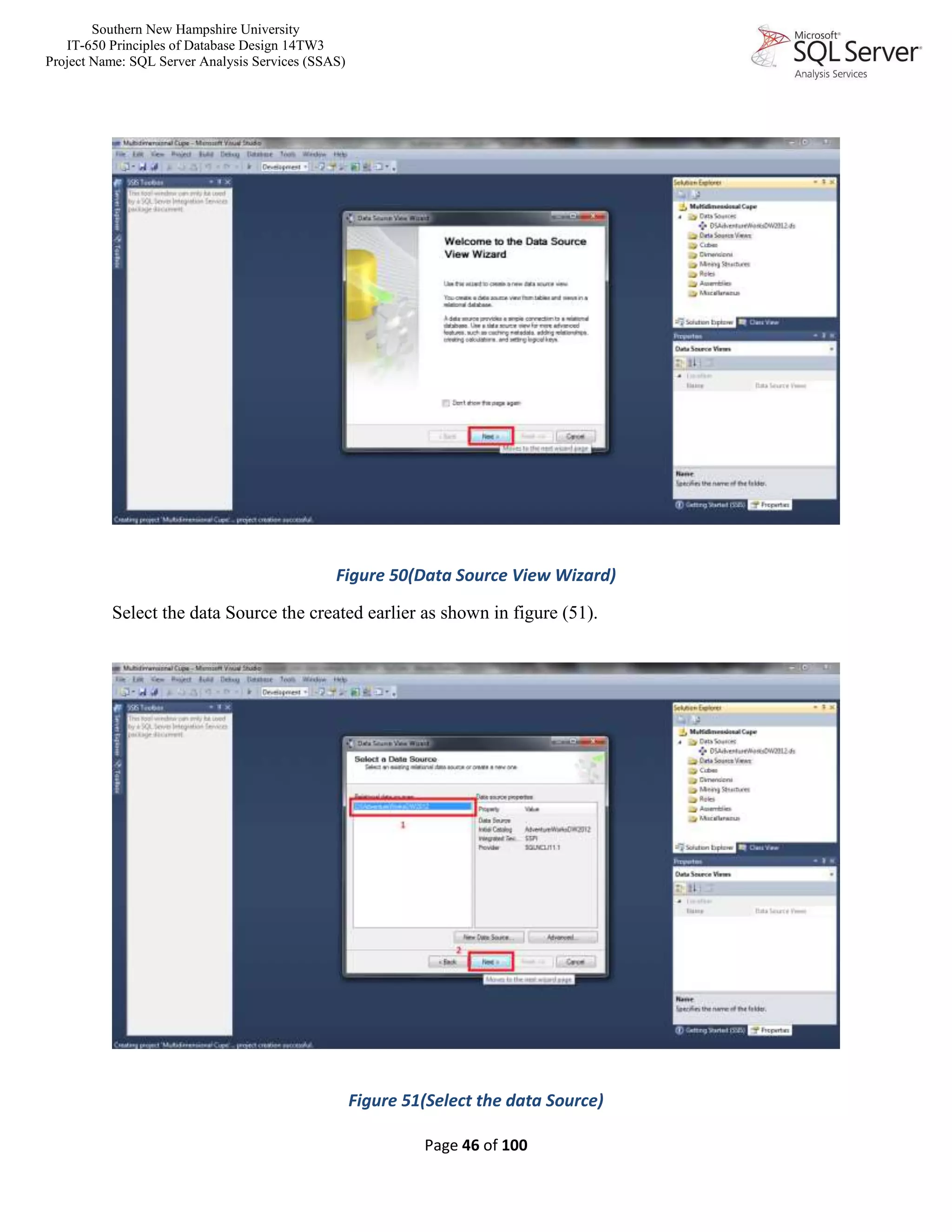 Southern New Hampshire University
IT-650 Principles of Database Design 14TW3
Project Name: SQL Server Analysis Services (SSAS)
Page 46 of 100
Figure 50(Data Source View Wizard)
Select the data Source the created earlier as shown in figure (51).
Figure 51(Select the data Source)
 