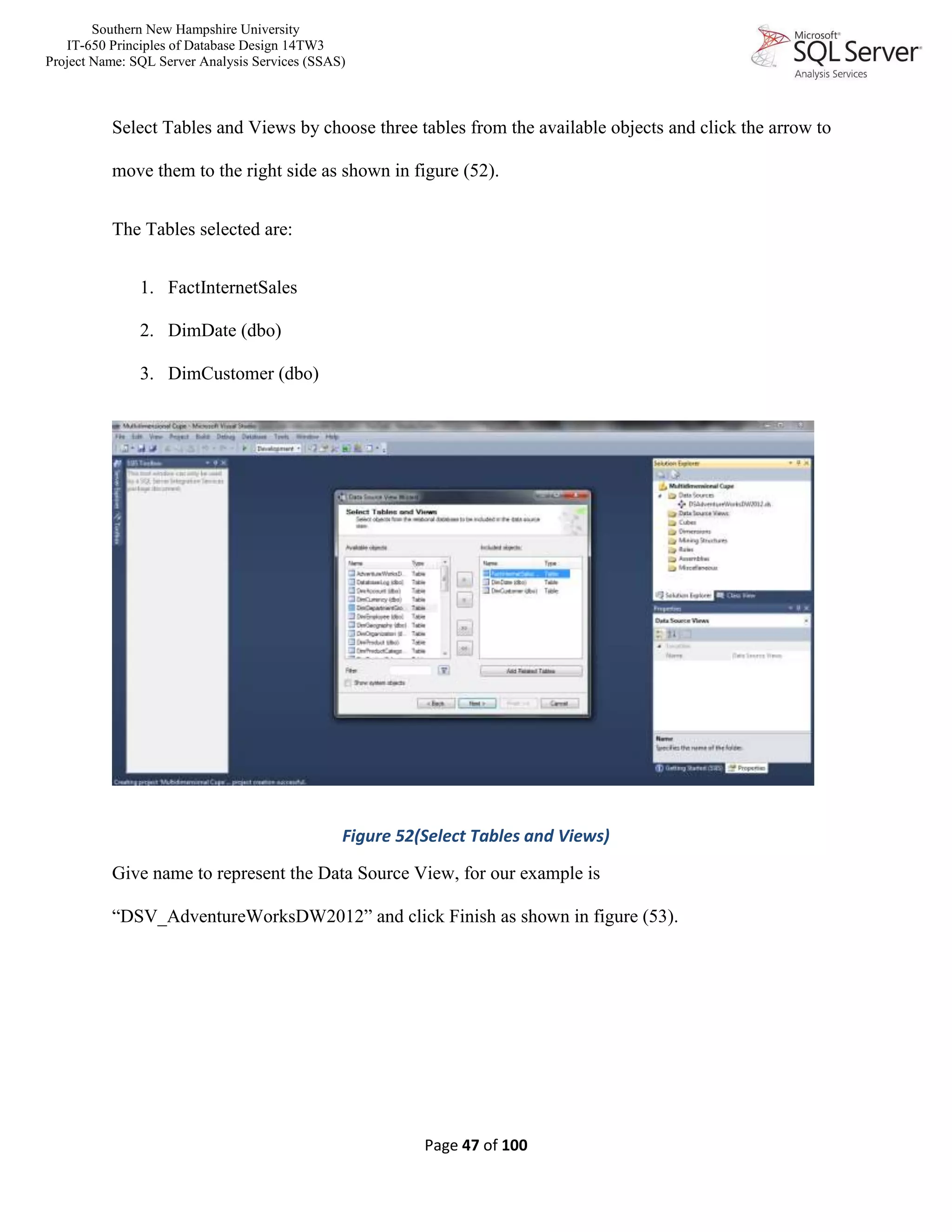 Southern New Hampshire University
IT-650 Principles of Database Design 14TW3
Project Name: SQL Server Analysis Services (SSAS)
Page 47 of 100
Select Tables and Views by choose three tables from the available objects and click the arrow to
move them to the right side as shown in figure (52).
The Tables selected are:
1. FactInternetSales
2. DimDate (dbo)
3. DimCustomer (dbo)
Figure 52(Select Tables and Views)
Give name to represent the Data Source View, for our example is
“DSV_AdventureWorksDW2012” and click Finish as shown in figure (53).
 
