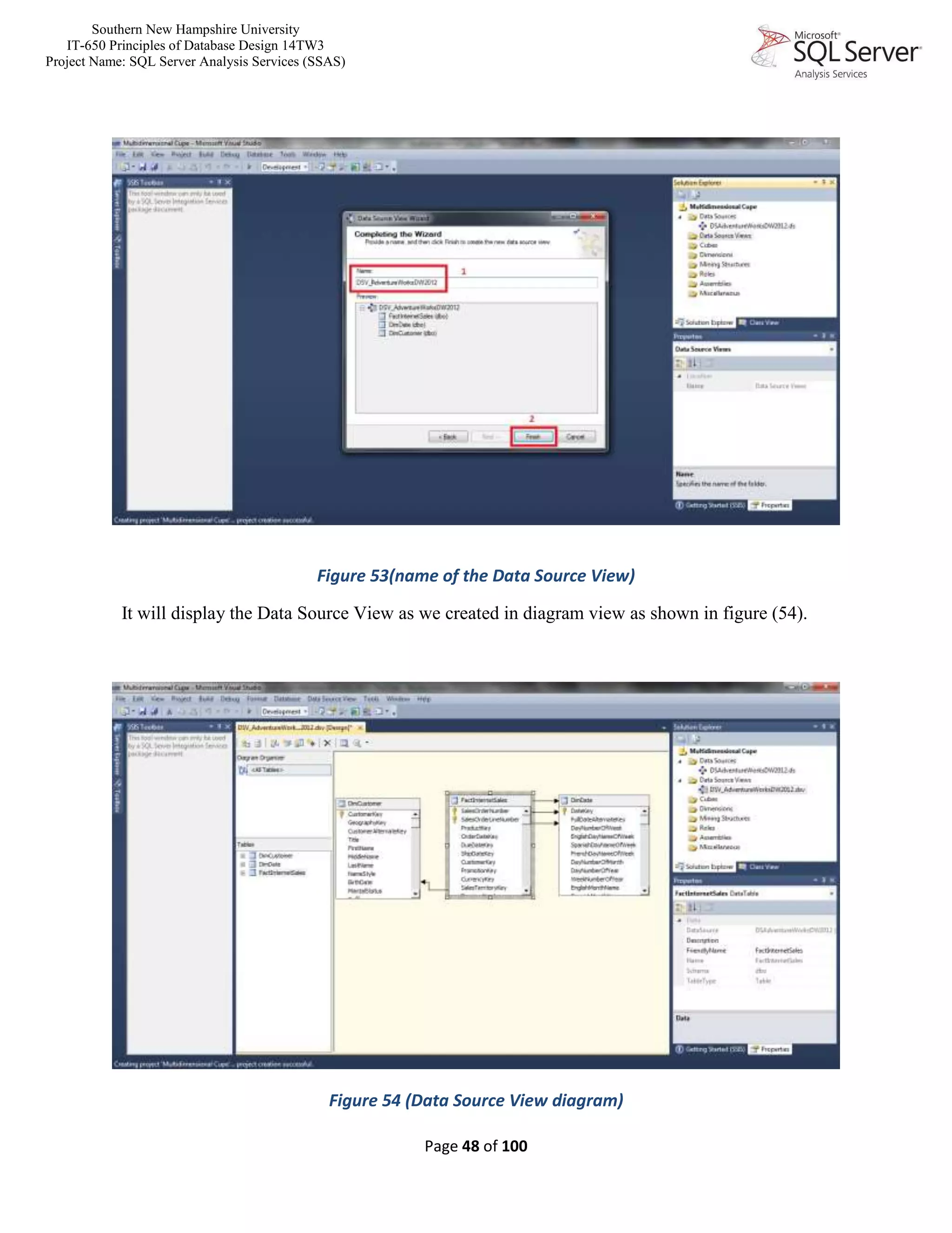Southern New Hampshire University
IT-650 Principles of Database Design 14TW3
Project Name: SQL Server Analysis Services (SSAS)
Page 48 of 100
Figure 53(name of the Data Source View)
It will display the Data Source View as we created in diagram view as shown in figure (54).
Figure 54 (Data Source View diagram)
 
