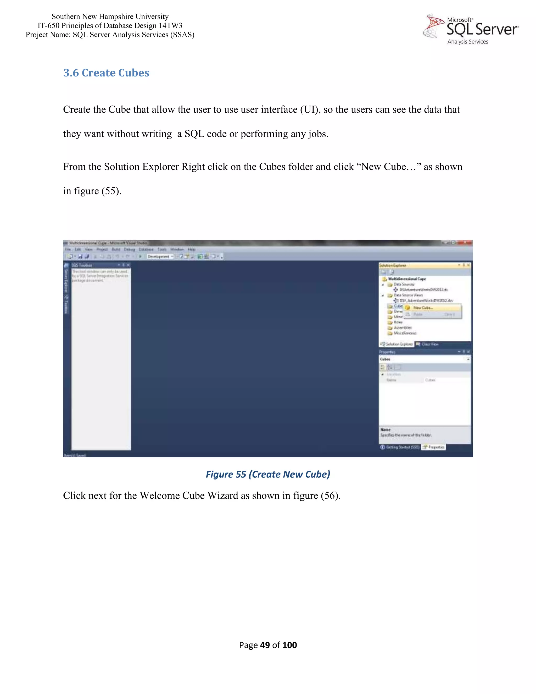 Southern New Hampshire University
IT-650 Principles of Database Design 14TW3
Project Name: SQL Server Analysis Services (SSAS)
Page 49 of 100
3.6 Create Cubes
Create the Cube that allow the user to use user interface (UI), so the users can see the data that
they want without writing a SQL code or performing any jobs.
From the Solution Explorer Right click on the Cubes folder and click “New Cube…” as shown
in figure (55).
Figure 55 (Create New Cube)
Click next for the Welcome Cube Wizard as shown in figure (56).
 