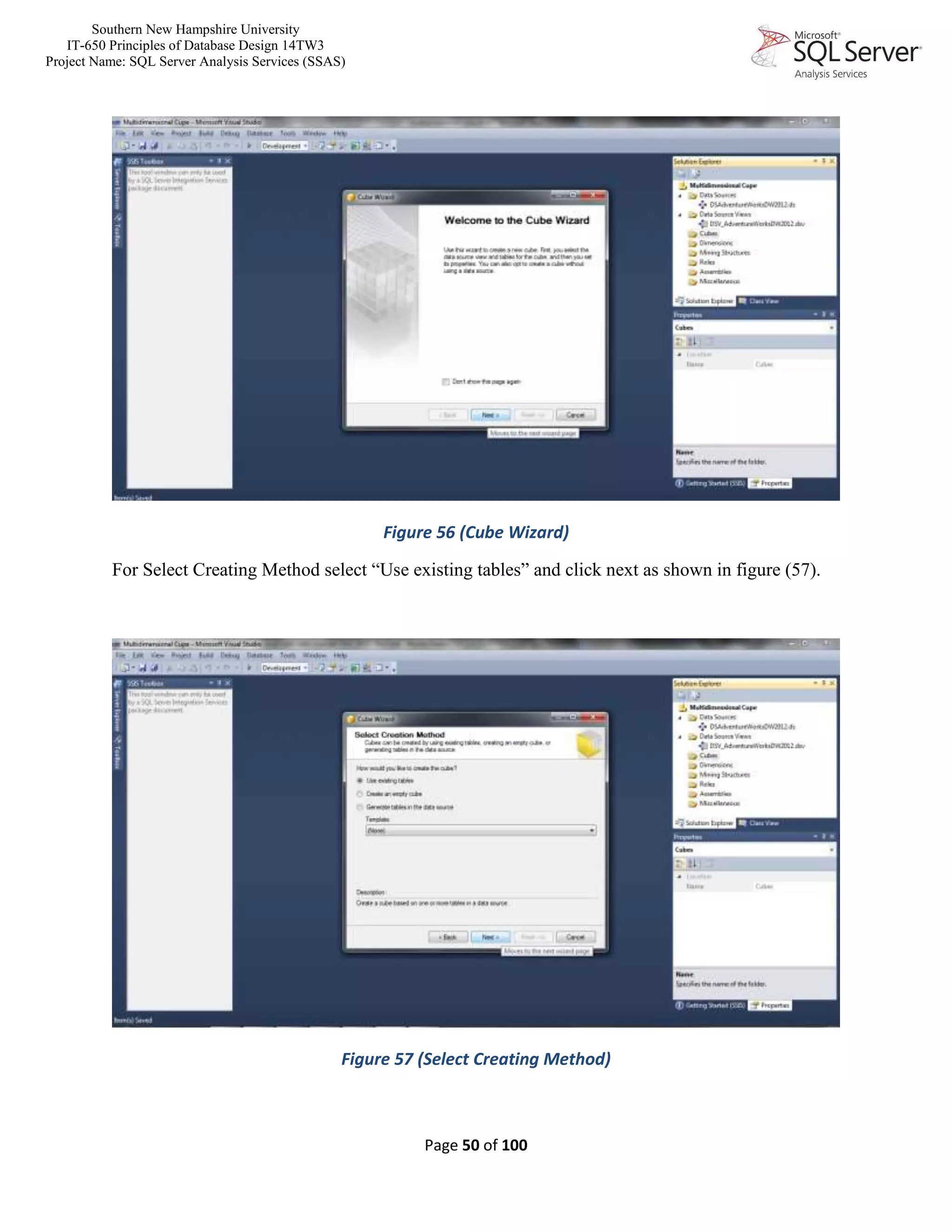 Southern New Hampshire University
IT-650 Principles of Database Design 14TW3
Project Name: SQL Server Analysis Services (SSAS)
Page 50 of 100
Figure 56 (Cube Wizard)
For Select Creating Method select “Use existing tables” and click next as shown in figure (57).
Figure 57 (Select Creating Method)
 