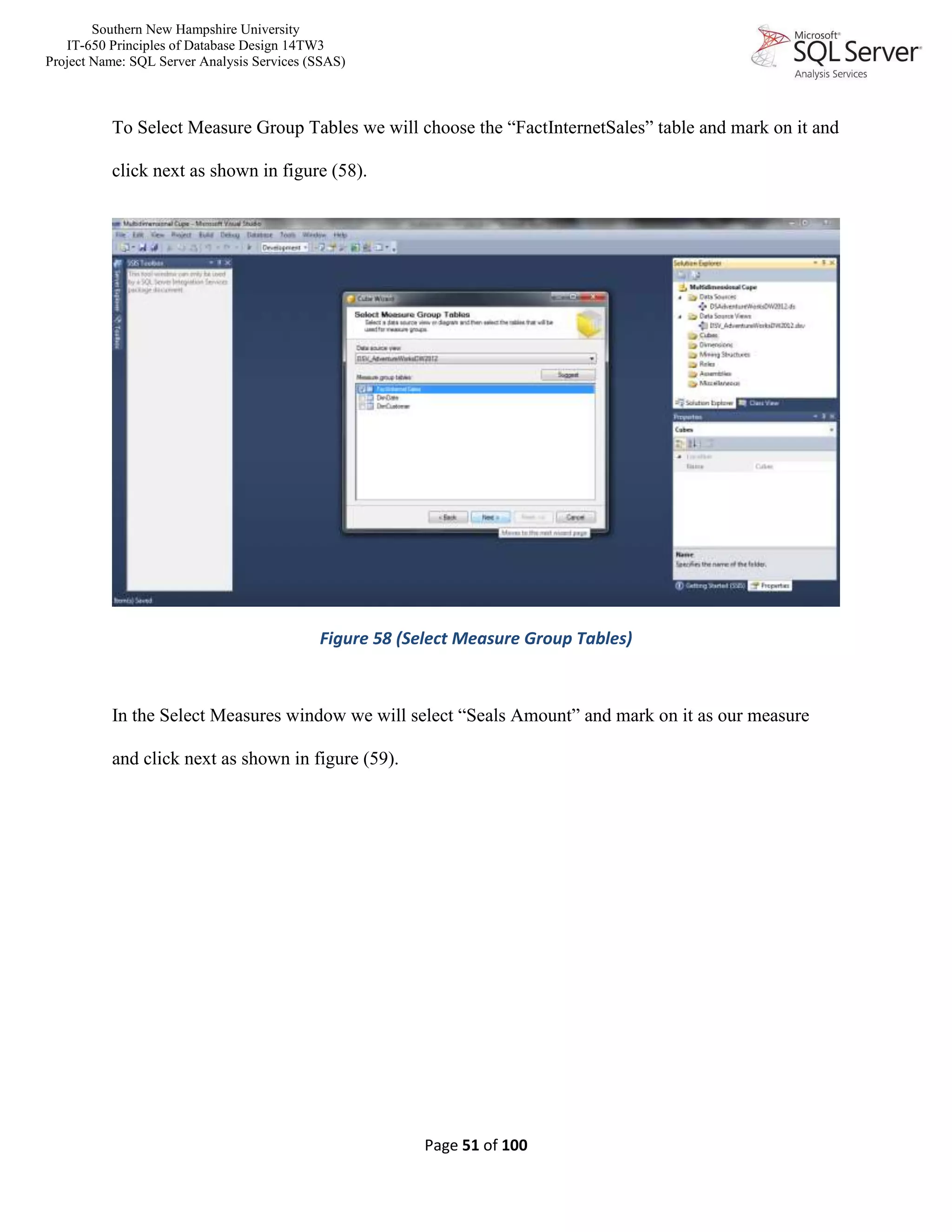 Southern New Hampshire University
IT-650 Principles of Database Design 14TW3
Project Name: SQL Server Analysis Services (SSAS)
Page 51 of 100
To Select Measure Group Tables we will choose the “FactInternetSales” table and mark on it and
click next as shown in figure (58).
Figure 58 (Select Measure Group Tables)
In the Select Measures window we will select “Seals Amount” and mark on it as our measure
and click next as shown in figure (59).
 