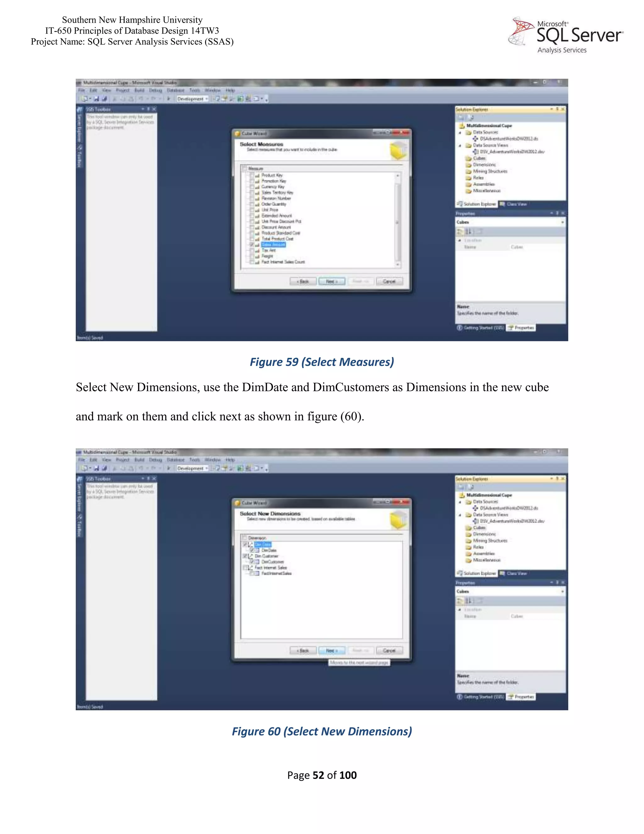 Southern New Hampshire University
IT-650 Principles of Database Design 14TW3
Project Name: SQL Server Analysis Services (SSAS)
Page 52 of 100
Figure 59 (Select Measures)
Select New Dimensions, use the DimDate and DimCustomers as Dimensions in the new cube
and mark on them and click next as shown in figure (60).
Figure 60 (Select New Dimensions)
 