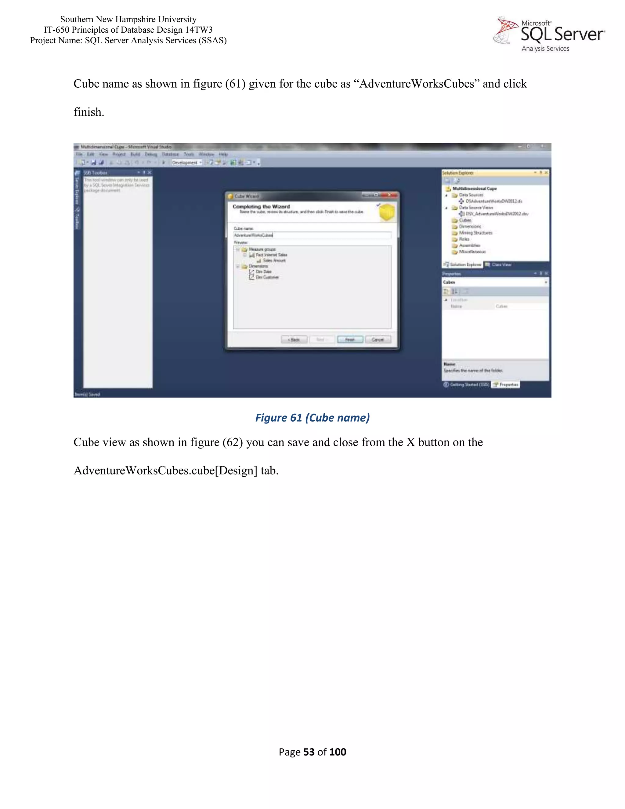 Southern New Hampshire University
IT-650 Principles of Database Design 14TW3
Project Name: SQL Server Analysis Services (SSAS)
Page 53 of 100
Cube name as shown in figure (61) given for the cube as “AdventureWorksCubes” and click
finish.
Figure 61 (Cube name)
Cube view as shown in figure (62) you can save and close from the X button on the
AdventureWorksCubes.cube[Design] tab.
 