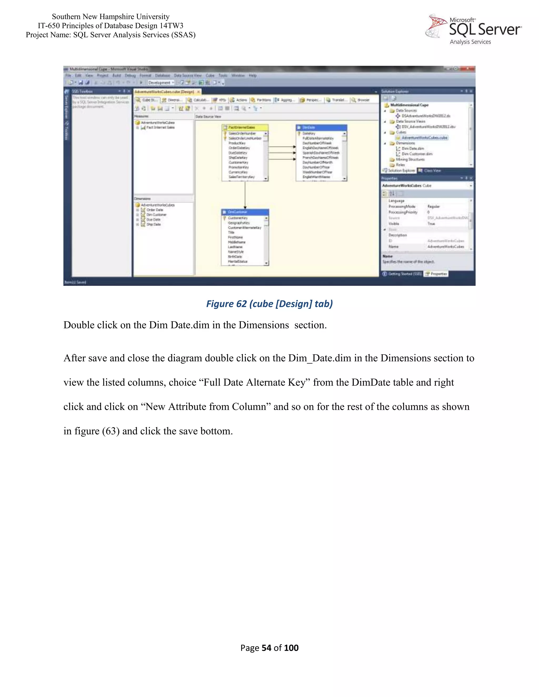 Southern New Hampshire University
IT-650 Principles of Database Design 14TW3
Project Name: SQL Server Analysis Services (SSAS)
Page 54 of 100
Figure 62 (cube [Design] tab)
Double click on the Dim Date.dim in the Dimensions section.
After save and close the diagram double click on the Dim_Date.dim in the Dimensions section to
view the listed columns, choice “Full Date Alternate Key” from the DimDate table and right
click and click on “New Attribute from Column” and so on for the rest of the columns as shown
in figure (63) and click the save bottom.
 