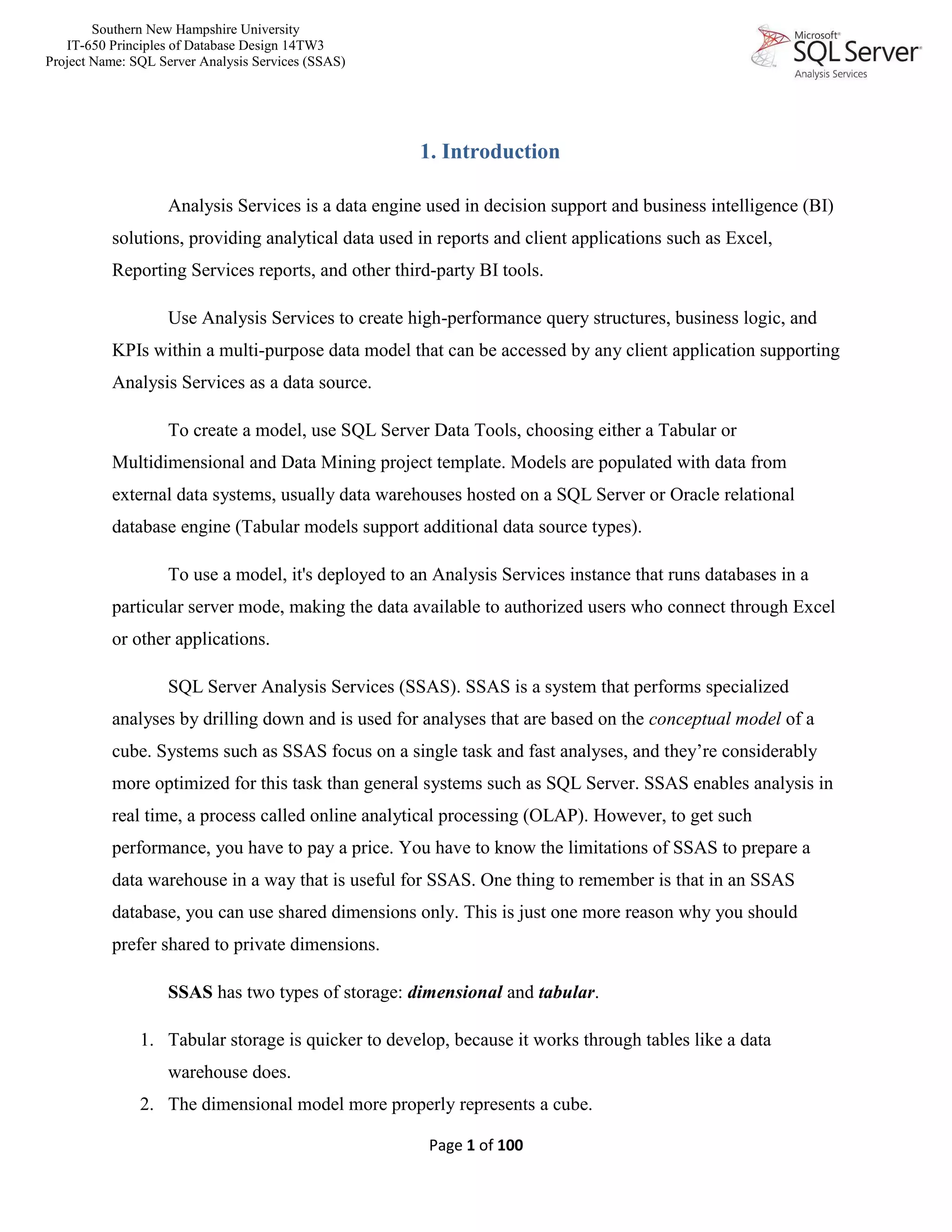 Southern New Hampshire University
IT-650 Principles of Database Design 14TW3
Project Name: SQL Server Analysis Services (SSAS)
Page 1 of 100
1. Introduction
Analysis Services is a data engine used in decision support and business intelligence (BI)
solutions, providing analytical data used in reports and client applications such as Excel,
Reporting Services reports, and other third-party BI tools.
Use Analysis Services to create high-performance query structures, business logic, and
KPIs within a multi-purpose data model that can be accessed by any client application supporting
Analysis Services as a data source.
To create a model, use SQL Server Data Tools, choosing either a Tabular or
Multidimensional and Data Mining project template. Models are populated with data from
external data systems, usually data warehouses hosted on a SQL Server or Oracle relational
database engine (Tabular models support additional data source types).
To use a model, it's deployed to an Analysis Services instance that runs databases in a
particular server mode, making the data available to authorized users who connect through Excel
or other applications.
SQL Server Analysis Services (SSAS). SSAS is a system that performs specialized
analyses by drilling down and is used for analyses that are based on the conceptual model of a
cube. Systems such as SSAS focus on a single task and fast analyses, and they’re considerably
more optimized for this task than general systems such as SQL Server. SSAS enables analysis in
real time, a process called online analytical processing (OLAP). However, to get such
performance, you have to pay a price. You have to know the limitations of SSAS to prepare a
data warehouse in a way that is useful for SSAS. One thing to remember is that in an SSAS
database, you can use shared dimensions only. This is just one more reason why you should
prefer shared to private dimensions.
SSAS has two types of storage: dimensional and tabular.
1. Tabular storage is quicker to develop, because it works through tables like a data
warehouse does.
2. The dimensional model more properly represents a cube.
 