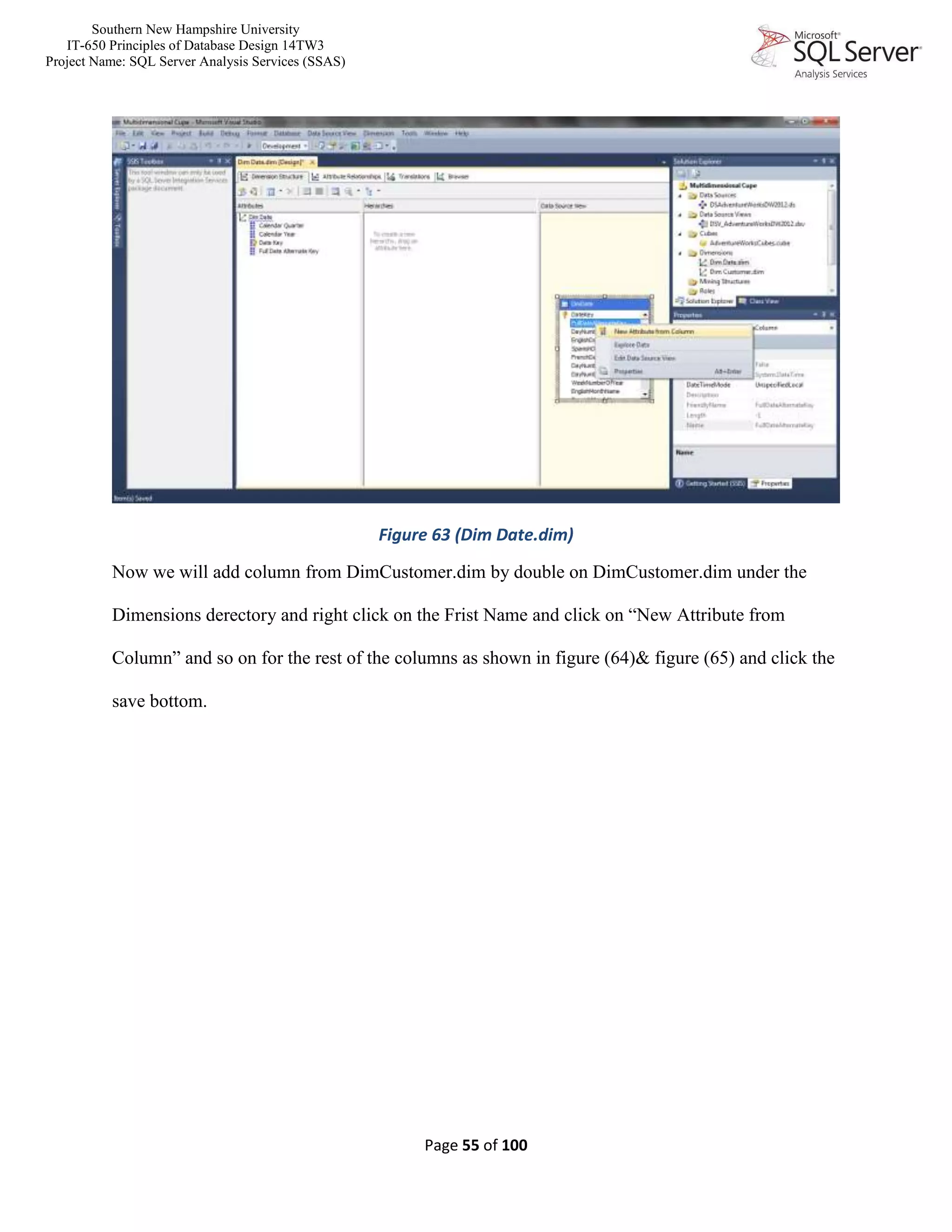 Southern New Hampshire University
IT-650 Principles of Database Design 14TW3
Project Name: SQL Server Analysis Services (SSAS)
Page 55 of 100
Figure 63 (Dim Date.dim)
Now we will add column from DimCustomer.dim by double on DimCustomer.dim under the
Dimensions derectory and right click on the Frist Name and click on “New Attribute from
Column” and so on for the rest of the columns as shown in figure (64)& figure (65) and click the
save bottom.
 