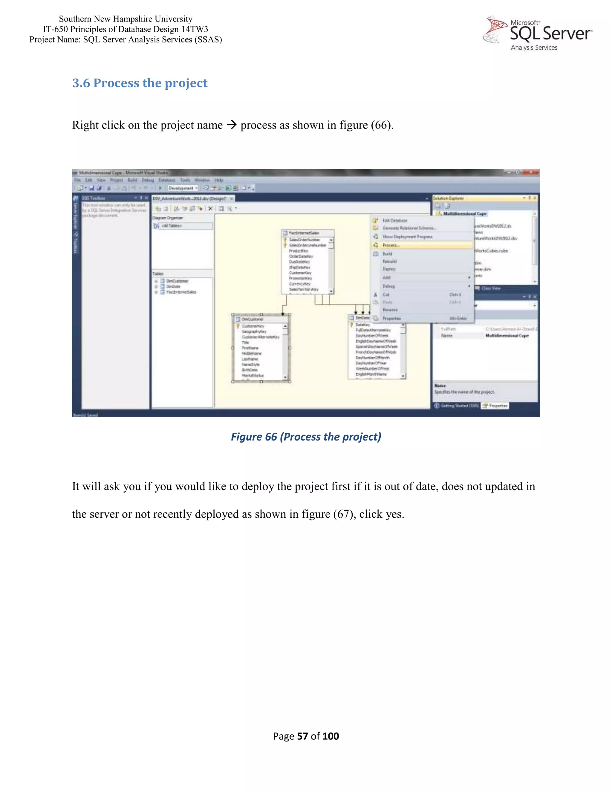 Southern New Hampshire University
IT-650 Principles of Database Design 14TW3
Project Name: SQL Server Analysis Services (SSAS)
Page 57 of 100
3.6 Process the project
Right click on the project name  process as shown in figure (66).
Figure 66 (Process the project)
It will ask you if you would like to deploy the project first if it is out of date, does not updated in
the server or not recently deployed as shown in figure (67), click yes.
 
