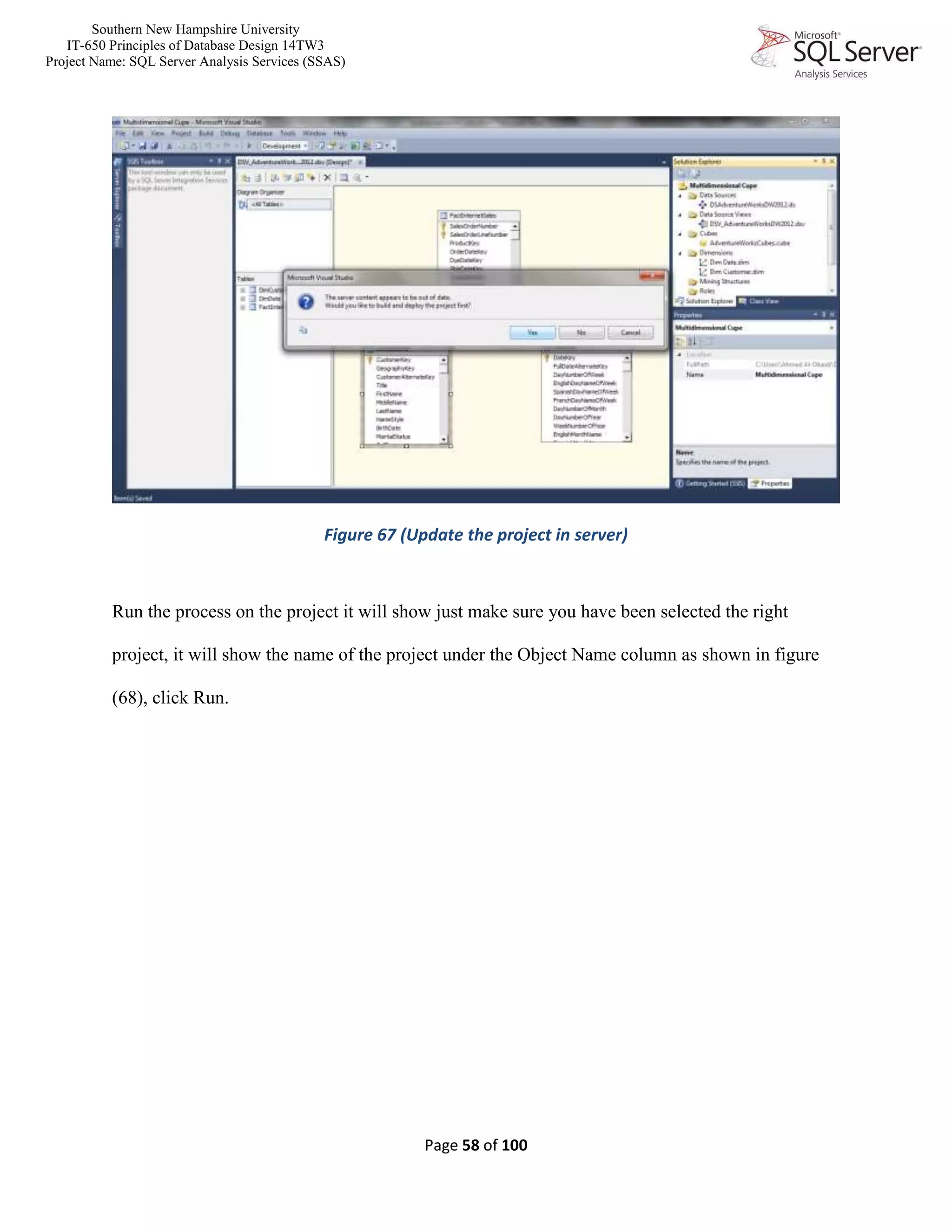 Southern New Hampshire University
IT-650 Principles of Database Design 14TW3
Project Name: SQL Server Analysis Services (SSAS)
Page 58 of 100
Figure 67 (Update the project in server)
Run the process on the project it will show just make sure you have been selected the right
project, it will show the name of the project under the Object Name column as shown in figure
(68), click Run.
 