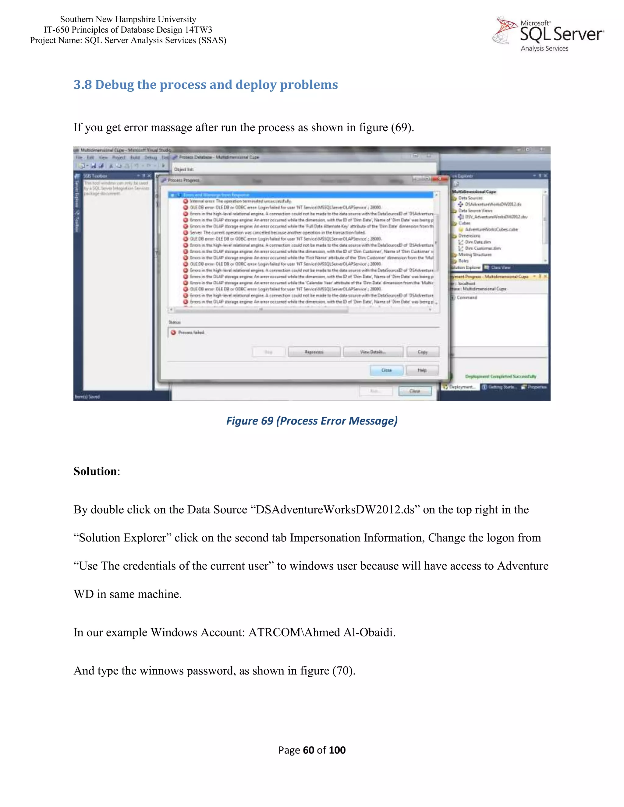 Southern New Hampshire University
IT-650 Principles of Database Design 14TW3
Project Name: SQL Server Analysis Services (SSAS)
Page 60 of 100
3.8 Debug the process and deploy problems
If you get error massage after run the process as shown in figure (69).
Figure 69 (Process Error Message)
Solution:
By double click on the Data Source “DSAdventureWorksDW2012.ds” on the top right in the
“Solution Explorer” click on the second tab Impersonation Information, Change the logon from
“Use The credentials of the current user” to windows user because will have access to Adventure
WD in same machine.
In our example Windows Account: ATRCOMAhmed Al-Obaidi.
And type the winnows password, as shown in figure (70).
 