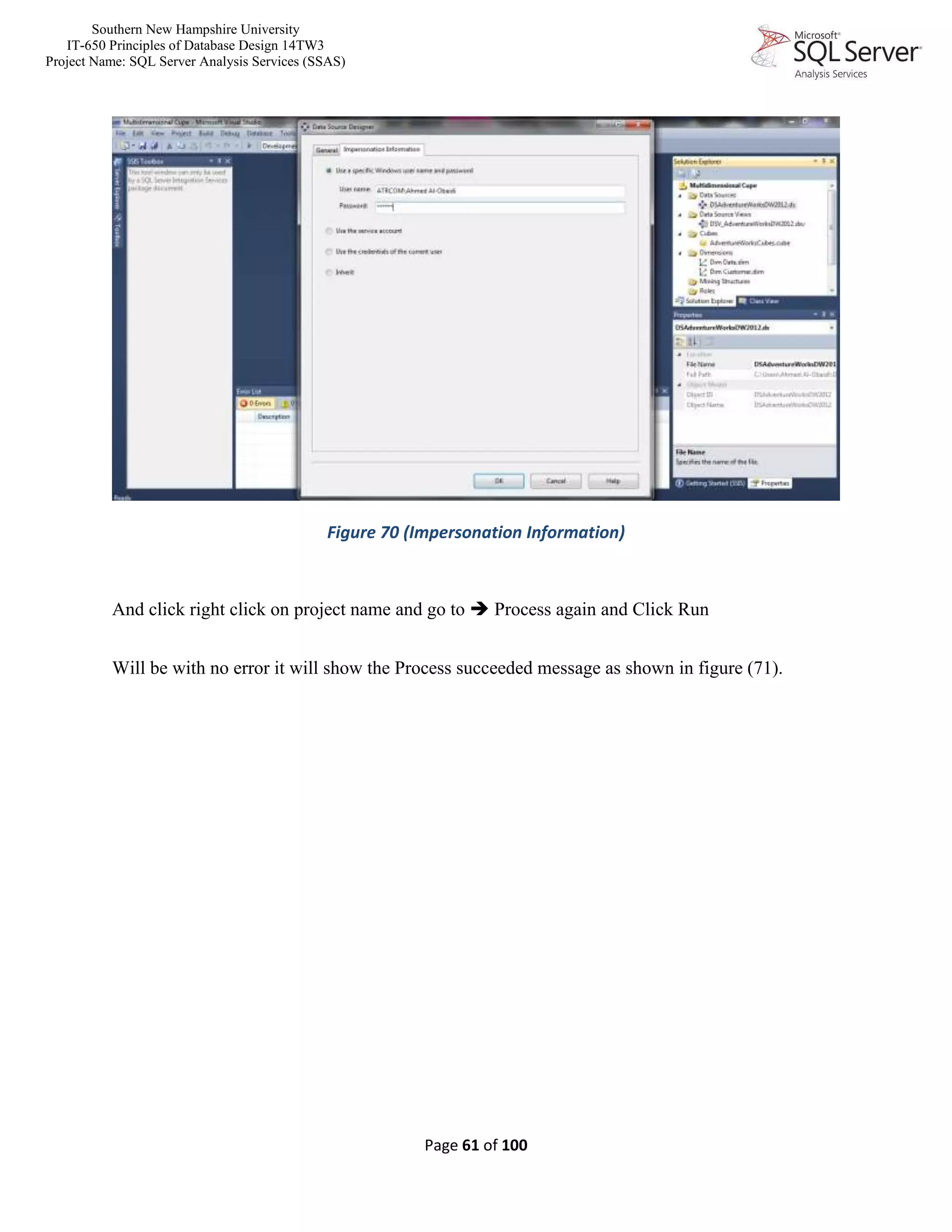 Southern New Hampshire University
IT-650 Principles of Database Design 14TW3
Project Name: SQL Server Analysis Services (SSAS)
Page 61 of 100
Figure 70 (Impersonation Information)
And click right click on project name and go to  Process again and Click Run
Will be with no error it will show the Process succeeded message as shown in figure (71).
 