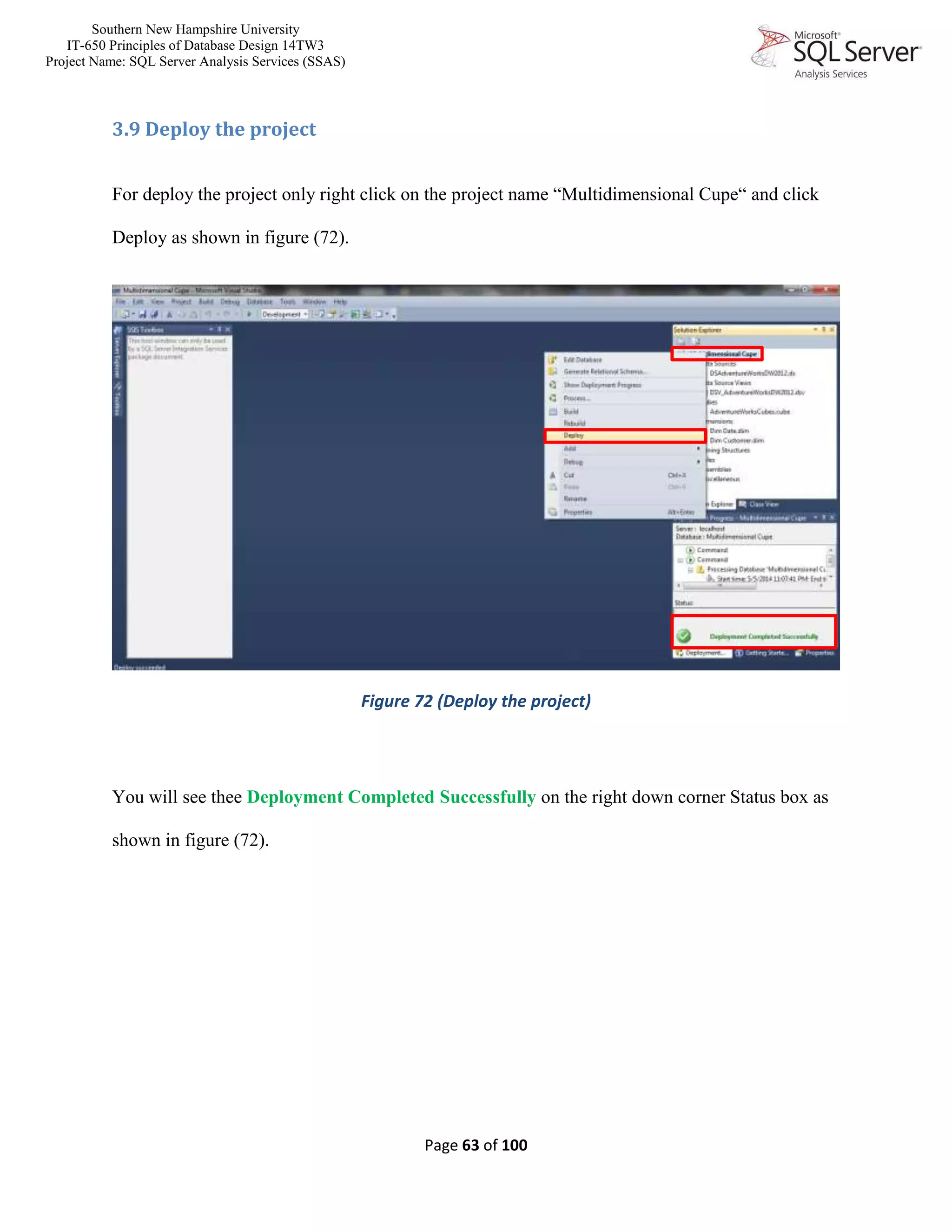 Southern New Hampshire University
IT-650 Principles of Database Design 14TW3
Project Name: SQL Server Analysis Services (SSAS)
Page 63 of 100
3.9 Deploy the project
For deploy the project only right click on the project name “Multidimensional Cupe“ and click
Deploy as shown in figure (72).
Figure 72 (Deploy the project)
You will see thee Deployment Completed Successfully on the right down corner Status box as
shown in figure (72).
 