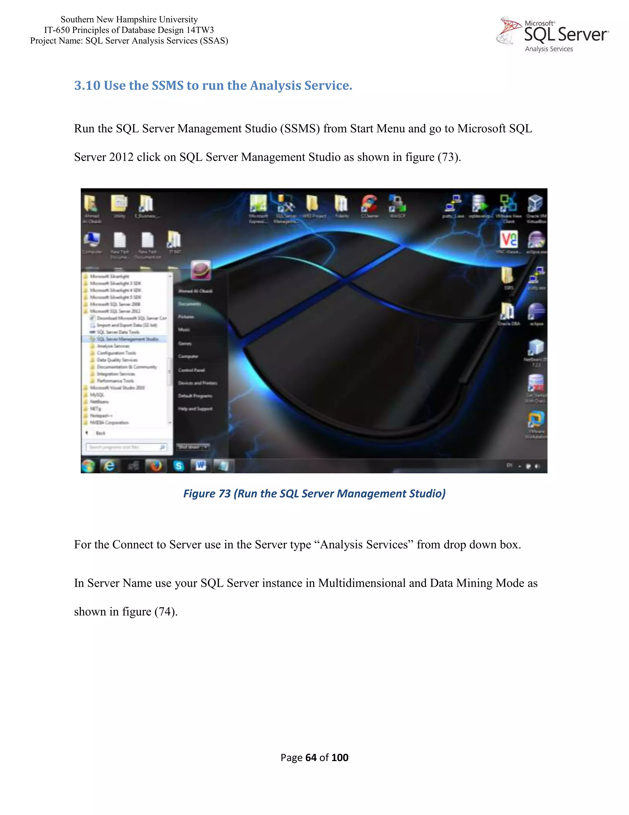 Southern New Hampshire University
IT-650 Principles of Database Design 14TW3
Project Name: SQL Server Analysis Services (SSAS)
Page 64 of 100
3.10 Use the SSMS to run the Analysis Service.
Run the SQL Server Management Studio (SSMS) from Start Menu and go to Microsoft SQL
Server 2012 click on SQL Server Management Studio as shown in figure (73).
Figure 73 (Run the SQL Server Management Studio)
For the Connect to Server use in the Server type “Analysis Services” from drop down box.
In Server Name use your SQL Server instance in Multidimensional and Data Mining Mode as
shown in figure (74).
 