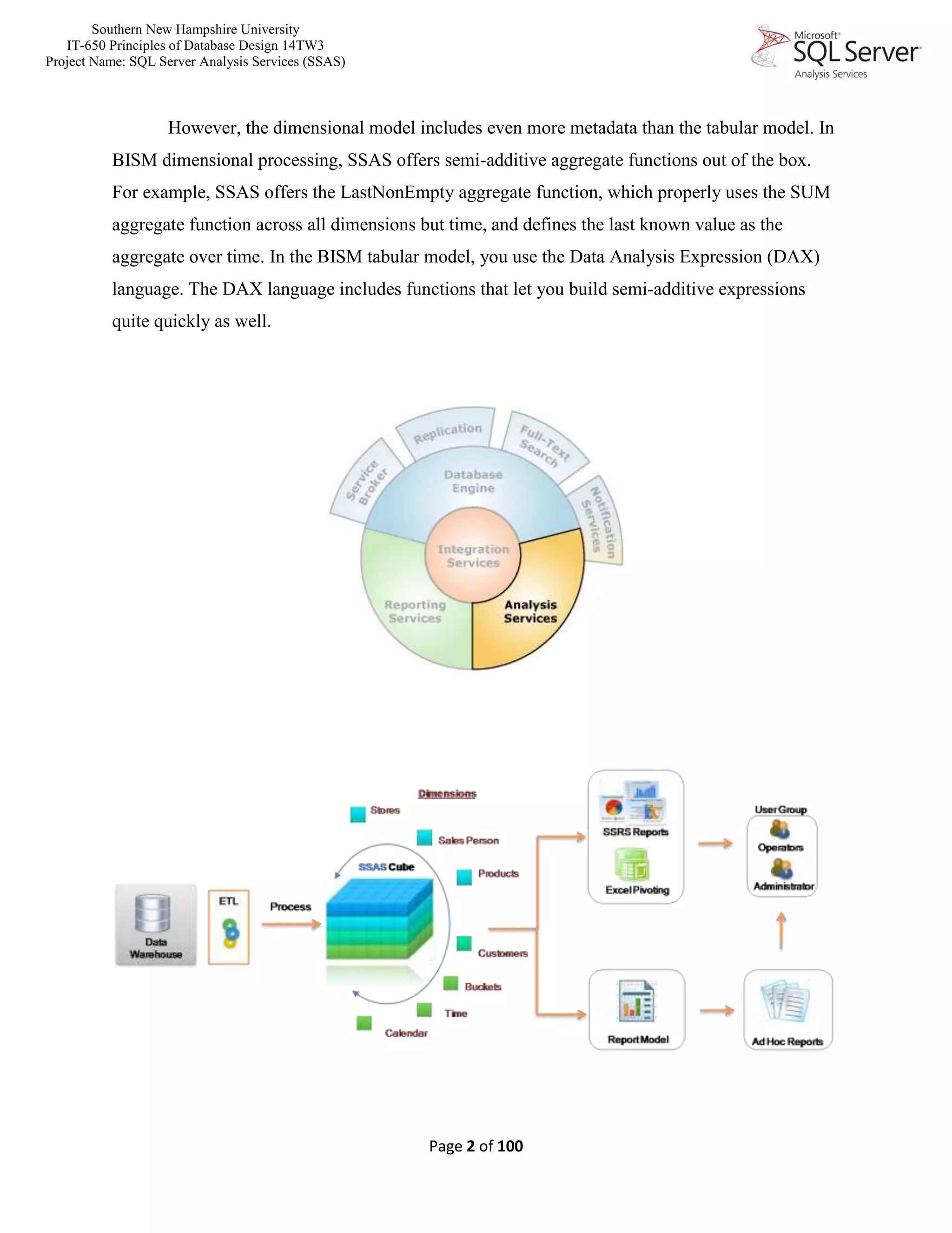 Southern New Hampshire University
IT-650 Principles of Database Design 14TW3
Project Name: SQL Server Analysis Services (SSAS)
Page 2 of 100
However, the dimensional model includes even more metadata than the tabular model. In
BISM dimensional processing, SSAS offers semi-additive aggregate functions out of the box.
For example, SSAS offers the LastNonEmpty aggregate function, which properly uses the SUM
aggregate function across all dimensions but time, and defines the last known value as the
aggregate over time. In the BISM tabular model, you use the Data Analysis Expression (DAX)
language. The DAX language includes functions that let you build semi-additive expressions
quite quickly as well.
 